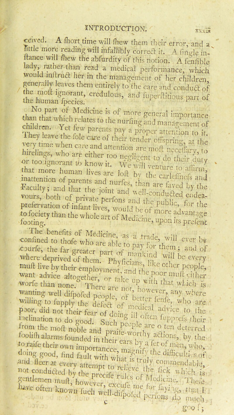 ceivcd. A fliort time will fhew them their error, and a tittle more reading will infallibly correct it. A fimde in- ftance will fhew the abfurdity of this notion. A fenfible ady, lather than read a medical performance, which would inftrnct her in the management of her children generally leaves them entirely to the care and conduct of the molt ignorant, credulous, and fuperltitious parr of the human fpecies. 1 No part of Medicine is of more ceneml import™^ children! ?.,he nuHinS manlganent of Thev leave rhp r-.f Pa- a proi)er attention to it. ihey ,ea»e the foie care of their tender offspring at the tery tmre when care and attention are molt nccelrv to hirelings, who are either too negligent to do ,S or too ignorant to know it. We will vePn'i-e •ir Y tiat more human lives are loll bv the carledii •!'■ 'U1? inattention of parents and nurfes *h-n -i-ef 1 i ” Faculty; and that the joint *^4^ ^ vours, both of private perfons and the nubhr f n' prefervation of infant lives, would be of rmre advmr ^ to fociety than the whole art of Medicine unnn tZ r ge footing. 1 5 upon its prefent The benefits of Medicine n i •„ •confined to thofe who are able to L Jc e\Wl11 ever >cDurfe, the far greater mrt A P ^ ror thern 5 and of where deprived of them Phv*hnf bke Tl” ^ T'7 mud live by their employment nnd thT ^ ,pe0ple’ want advice altogether' o, fi, theP00rtmtflcither worfe than none.° There arJ'ncM^ ^ 18 wanting well difpofed people where willing to fupply the detect V/ Le] er.fenf^ who are P»r, did not their Lr of if ‘f'”1 to the inclination to do good Such 1 <:‘te11 PuPP!'efs their from the mod noble aid mit?'?1'.' ° 'CT ‘‘Ccrrod loohlh alarms founded in their caTby ^' Vf'b>' the to i aife their own important . * </1 ^et ° mcn, who, doing good, find fault with difficul'i sop . .and fleer at every attempt to /r U,y COinniendabre, C 'goof-