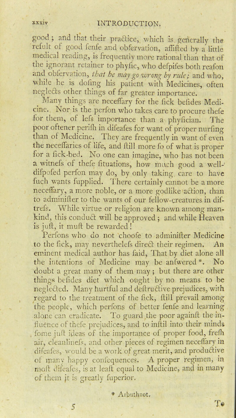 good ; and that their practice, which is generally the refult of good fenfe and obfervation, affifted by a little medical reading, is frequently more rational than that of the ignorant retainer to phyfic, who defpifes both reafon and obiervation, that he may go wrong by rule; and who, while he is dofing his patient with Medicines, often neglects other things of far greater importance. Many things are neceffary for the Tick belides Medi- cine. Nor is the perfon who takes care to procure thefe for them, of lefs importance than a phyfician. The poor oftener perifh in difeafes for want of proper nurfing than of Medicine. T hey are frequently in want of even the neceffaries of life, and hill more fo of what is proper for a lick-bed. No one can imagine, who has not been a witnefs of thefe fituations, how much good a well- difpofed perfon may do, by only taking care to have fuch wants fupplied. There certainly cannot be a more neceffary, a more noble, or a more godlike action, chan to adminifter to the wants of our fellow-creatures in dif- trefs. While virtue or religion are known among man- kind, this conduct will be approved ; and while Heaven is juft, it muff be rewarded! Perfons who do not choole to adminifter Medicine to the Tick, may neverthelefs direct their regimen. An eminent medical author has faid, That by diet alone all the intentions of Medicine may be anfwered *. No doubt a great many of them may; but there are other things befides diet which ought by no means to be negledted. Many hurtful and deftrmftive prejudices, with regard to the treatment of the fick, flill prevail among the people, which perfons of better fenfe and learning alone can eradicate. To guard the poor againft the in- fluence of thefe prejudices, and to inftil into their minds fome juft ideas of the importance of proper food, frefh air, cleanlinefs, and other pieces of regimen neceffary in difeafes, would be a work of great merit, and productive of many happy confequences. A proper regimen, in molt difeafes, is at leaft equal to Medicine, and in many of them jt is greatly fuperior. * Arbuthnot, 5 T®