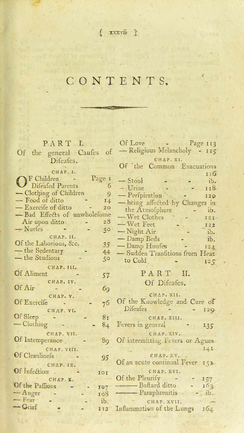 [ xxx vn- J CONTENTS, PART I. Of the general Caufes of Difeales. CHAP. I. F Children w Difeafed Parents Page 1 6 — Clothing of Children 9 — Food of ditto 14 — Exercife of ditto 20 — Bad Effedts of unwholefome Air upon ditto 2t$ — Nurfes 3° CHAP. II. Of the Laborious, &c. 35 — the Sedentary 44 — the Studious 5° CHAP. III. Of Aliment 57 CHAP. IV. Of Air 69 CHAP. V. Of Exercife 1 C\ CHAP. VI. Of Sleep 81 — Clothing - 84 CHAP. VII. Of Intemperance 89 chap. viri. Of Cleanlinefs 95 CHAP. IX. Of Infection . IOI CHAP. X. Of the Paflkms 107 — Anger 108 *— Fear ib. — Grief . 112 Of Love - Page 113 — Religious Melancholy - 1 ry CHAP. XI. Of the Common Evacuations 1 j 6 — Stool - - ib. — Urine > - - 1 iS- —• Perfpiration « I2p — being affefted by Changes in the Atmofphere - ib. •—Wet Clothes - 121 — Wet Feet - 122 — Night Air - ib. — Damp Beds - ib. — DampHoufes - 124. •— Sudden Traniitions from Heat tO Cold - PART II. Of Difeafes. CHAP. XII. Of the Knowledge and Cure of Difeafes - 129 CHAE. XIII. Fevers in general - 135 CHAP. XIV. Of intermitting Fevers or Agues 34I CHAP. £V. , Of an acute continual Fever 155. CHAP. XVI. Of the Pleurify - -15*7 — Baftard ditto - 163 Paraphrenitis - ib. CHAP. XVII. — Inflammation of the Lungs 164;