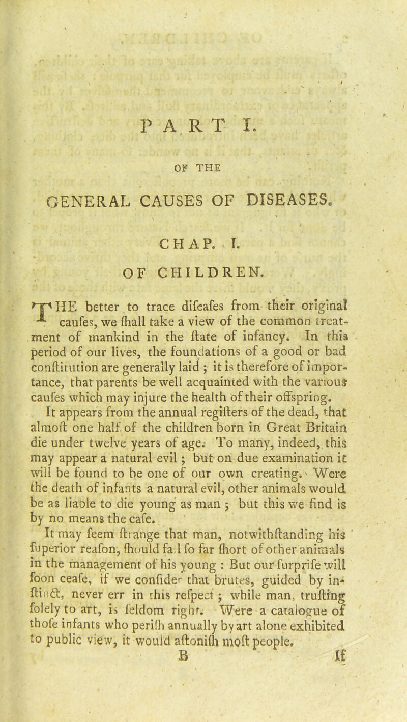 OF THE GENERAL CAUSES OF DISEASES. i CHAP. I. OF CHILDREN. HE better to trace difeafes from their original caufes, we (hall take a view of the common treat- ment of mankind in the Hate of infancy. In this period of our lives, the foundations of a good or bad conftirution are generally laid ; it is therefore of impor- tance, that parents be well acquainted with the various caufes which may injure the health of their offspring. It appears from the annual regiiters of the dead, that almoft one half of the children born in Great Britain die under twelve years of age; To many, indeed, this may appear a natural evil; but on due examination it will be found to be one of our own creating.' Were the death of infants a natural evil, other animals would be as liaole to die young as man $ but this we find is by no means the cafe. It may feem ffcrange that man, notwithftanding his fuperior reafon, fhould fa.l fo far fhort of other animals in the management of his young : But our furprife will foon ceafe, if we confider that brutes, guided by in- Hindi:, never err in this refpect; while man, trufting folely to art, is feldom right. Were a catalogue of thofe infants who perifh annually by art alone exhibited to public view, it would aftonifh molt people. B If