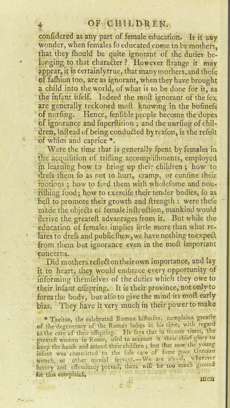 confidered as any part of female education. Is it any wonder, when females fo educated come to be mothers, that they fhould be quite ignorant of the duties be- longing to that character ? However ftrange it may appear, it is certainly true, that many mothers, and thofe of fafhion too, are as ignorant, when they have brought a child into the world, of what is to be done for it, as the infant itfelf. Indeed the moft ignorant of the fex are generally reckoned moft knowing in the bufinefs of nurfing. Hence, fenfible people become the dupes of ignorance and fuperftition ; and the nurfing of chil- dren, inftead of being conduced byreafon,is the refult of whim and caprice *. Were the time that is generally fpent by females in the acquifition of trifling accomplifhments, employed in learning how to bring up their children how to drefs them fo as not to hurt, cramp, or confine their motions ; how to feed them with wholefome and nou- rifhing food; how to exercife their tender bodies, fo as beft to promote their growth and ftrength : were thefe made the objects of femaleinftru&ion, mankind would derive the greatelt advantages from it. But while the education of females implies little more than what re- lates to drefs and public fhew, we have nothing toexpect from them but ignorance even in the mofl important concerns. Did mothers reflett on their own importance, and lay it to heart, they would embrace every opportunity of informing themfelves of the duties which they ov/e to their infant offspring. It is their province, not only to form the body, but alfo to give the mmd its moft early bias. They have it very much in their power to make * Tacitus, the celebrated Roman hiftorian, complains greatly of thedegeneracy of the Roman ladies in his time, with regard to the care of their offspring. He fays that iu former times, the grealeft women in Rome, ufed to account it their chief glory to keep the houfe and attend their children ; but that now the yo«og infant was committed to the foie ca’e of fome poor Grecian wench, or other menial fervant.—We are afraid, wherever luxury and effeminacy prevail, there will be too much giouu for this complaint, men