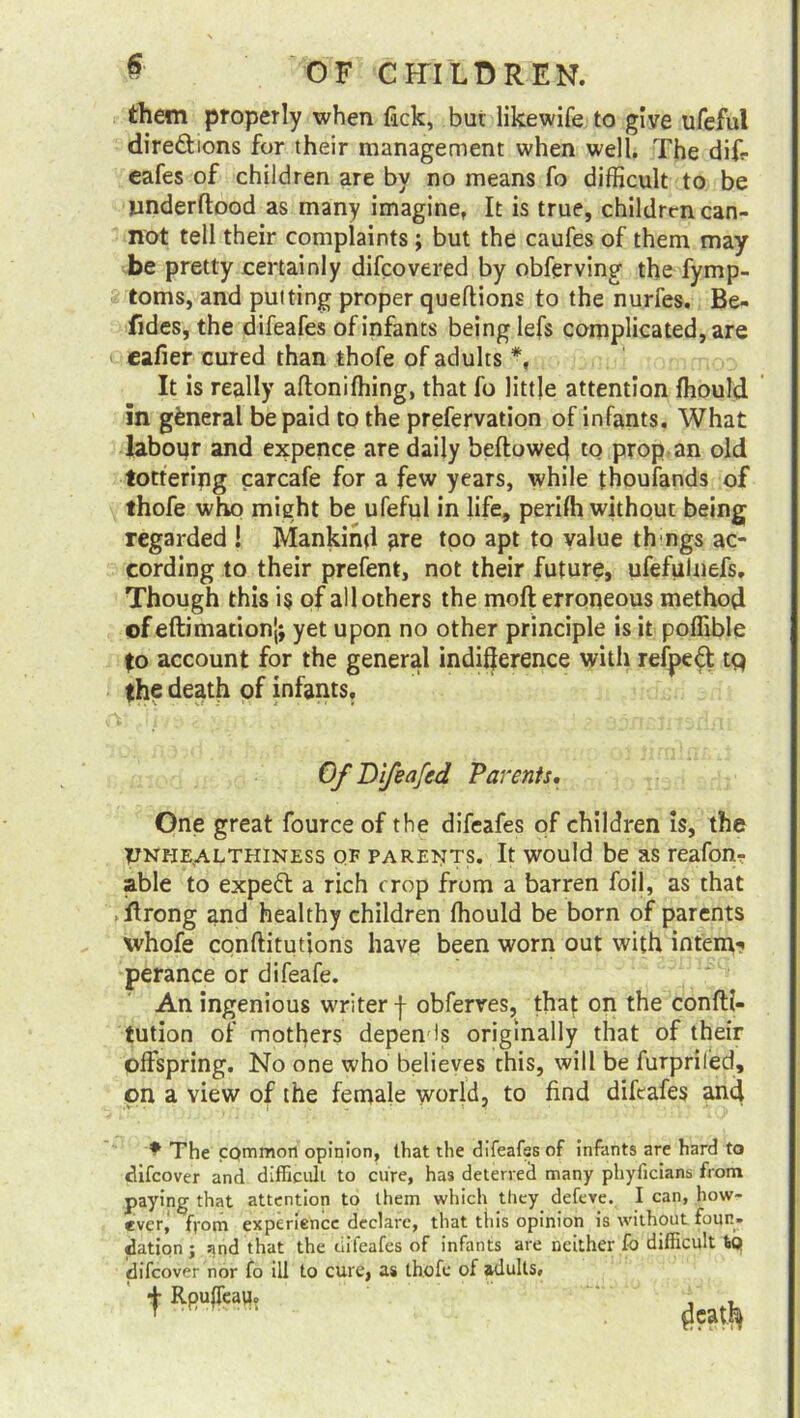 them properly when lack, but likewife to give ufeful direftions for their management when well. The diff eafes of children are by no means fo difficult to be iinderftood as many imagine, It is true, children can- not tell their complaints ; but the caufes of them may be pretty certainly difeovered by obferving the fymp- toms, and putting proper queftions to the nurfes. Be- fides, the difeafes of infants being lefs complicated, are eafier cured than thofe of adults *, It is really aftoniffiing, that fo little attention fhould in general be paid to the prefervation of infants. What labour and expence are daily bellowed to prop an old tottering carcafe for a few years, while thoufands of thofe who might be ufeful in life, perilh without being regarded ! Mankind are too apt to value th ngs ac- cording to their prefent, not their future, ufefulnefs. Though this i$ of all others the moft erroneous method ofeftimationj; yet upon no other principle is it poffible to account for the general indifference with refped tq the death of infants. Of Difeafcd Parents. One great fource of the difeafes of children is, the Vnhe^althiness qf parents. It would be as reafon- able to expert a rich crop from a barren foil, as that . iftrong and healthy children Ihould be born of parents whofe conftitutions have been worn out with intern? perance or difeafe. An ingenious writer f obferres, that on the confti- tution of mothers depends originally that of their offspring. No one who believes this, will be furpriled, on a view of the fernale world, to find difeafes and The common opinion, that the difeafes of infants are hard to clifcover and difficult to cure, has deterred many phyficians from paying that attention to them which they defeve. I can, how- ever' ffom experience declare, that this opinion is without foun- dation ; and that the difeafes of infants are neither fo difficult tQ idifeover nor fo ill to cure, as thofe of adults#