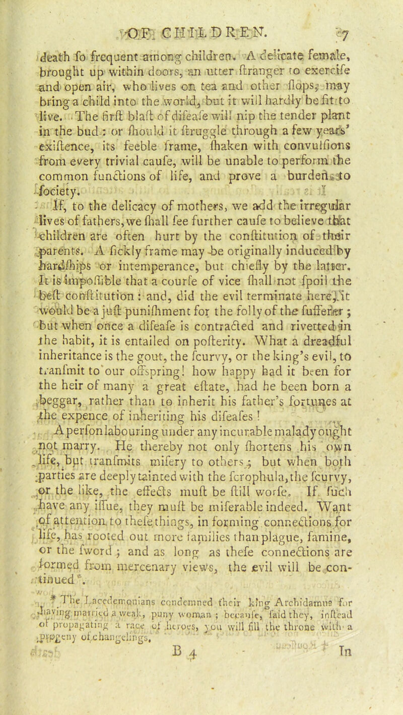 death fo frequent among children. A delicate female, brought up within doors,-an utter ftranger to exerdfe and open air, who lives on tea and other flops,- may bring a child into the world, but it will hardly be fit to live. The firft blaft of difeafe will nip the tender plant in the bud : or fhould it draggle through a few years’ exiflence, its feeble frame, fhaken with convulfions from every trivial caufe, will be unable to perform the common functions of life, and prove a burden,3to fociety. s; T If, to the delicacy of mothers, we add the irregular lives of fathers, we (hall fee further caufe to believe that children are often hurt by the conftitution of their parents. A fickly frame may -be originally induc.ed'by hardfhips or intemperance, but chiefly by the latser. It isimpoffible that a courfe of vice (hall not fpoil the bed conditution : and, did the evil terminate heref'it would be a juft punifhment for the folly of the fuffeikr ; but when once a difeafe is contracted and rivettediin ihe habit, it is entailed on poderity. What a dreadful inheritance is the gout, the fcurvy, or the king’s evil, to tranfmit to'our offspring! how happy had it been for the heir of many a great edate, .had he been born a beggar, rather than to inherit his father’s fortunes at the expence of inheriting his difeafes! Aperfonlabouring under any incurable malady ought not marry. He thereby not only fhortens his own .life, but tranfmits mifery to others .; but when both parties are deeply tainted with the fcrophula,the fcurvy, or the like, the effeCts mud be dill worfe. If, fucU have any ilfue, they mud be miferable indeed. Wtjnt of attention, to thefe things, in forming connections for life, has rooted out more families than plague, famine, or the fword ; and as long as thefe connections are formed from mercenary view's, the evil will be con- tinued”'. fj j * 7 he Lacedemonians condemned their king Archidamus for Jniving married a weal:, puny wonvan ; becaoie, laid they, inftcad of propagating a race bi .heroes, you will fill the throne wild a .pip£eny of.changelings, ebssfe B 4 Tn