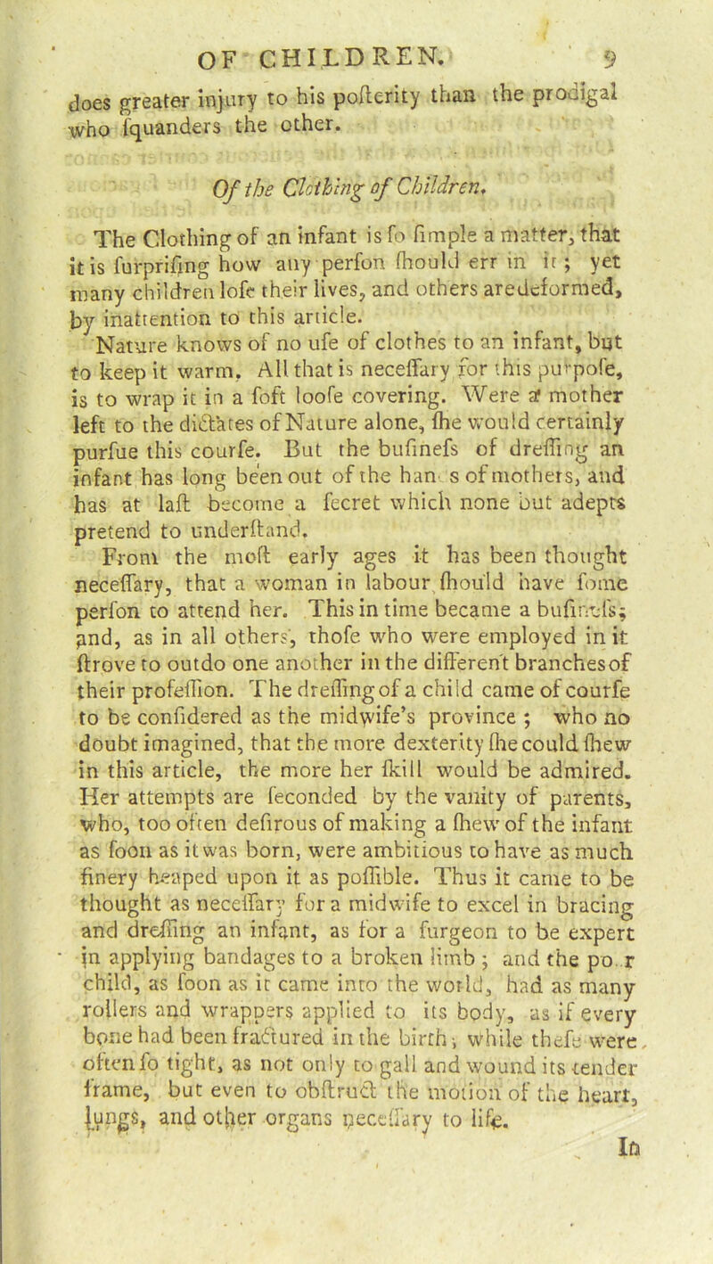 does greater injury to his poflerity than the prodigal who Squanders the other. Of the Clothing of Children, The Clothing of an infant is fo fimple a matter, that it is furpriftng how any perfon fhould err in it ; yet many children lofc their lives, and others aredcformed, by inattention to this article. Nature knows of no ufe of clothes to an infant, but to keep it warm. All that is neceffary for this pmpofe, is to wrap it in a foft loofe covering. Were at mother left to the dictates of Nature alone, ffie would certainly purfue this courfe. But the bufinefs of dr effing an infant has long been out of the han s of mothers, and has at laft become a fecret which none but adepts pretend to underhand. From the rnoft early ages it has been thought neceffary, that a woman in labour ffiou'Id have fome perfon to attend her. This in time became a bufmels- pnd, as in all others, thofe who were employed in it drove to outdo one another in the different branchesof their profeffion. The dreffingof a child came of courfe to be confidered as the midyvife’s province ; who no doubt imagined, that the more dexterity fhe could ffiew in this article, the more her (kill would be admired. Her attempts are feconded by the vanity of parents, who, too often defirous of making a ffiew of the infant as foon as it was born, were ambitious to have as much finery heaped upon it as poffible. Thus it came to be thought as neceffary fora midwife to excel in bracing and dreffing an infant, as for a furgeon to be expert }n applying bandages to a broken limb ; and the po. r child, as foon as it came into the world, had as many rollers and wrappers applied to its body, as if every bone had been fraCtured in the birth i while thefe were oftenio tight, as not only to gall and wound its tender frame, but even to obftruCl the motion of the heart, Jungs, andot[ier organs peceffary to life. Ira