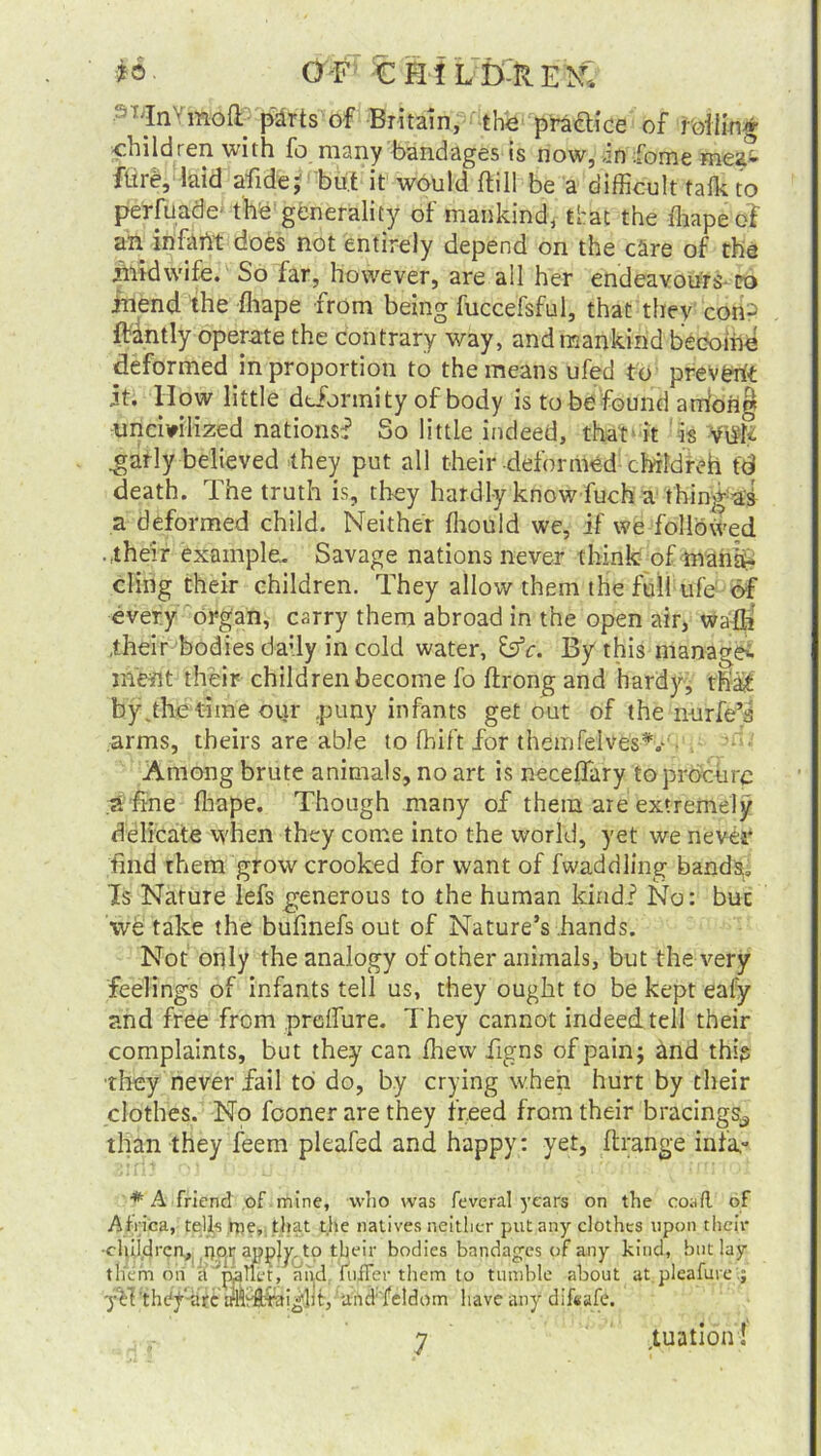 •ST;Inv moff pdrtsof Britain, the practice of roiling children with fo many bandages is now, an fome mea* ftire, laid afide; but it would ftill be a difficult talk to perfuade- the generality of mankind, that the fhape o? an infaiit does not entirely depend on the care of the midwife. So far, however, are all her endeavours to inend the fhape from being fuccefsful, that they con^ ftantly operate the contrary way, and mankind become deformed in proportion to the means ufed to prevent it. How little deformity of body is to be found arriohg uncivilized nations:? So little indeed, that it is Villi .garly believed they put all their deformed cbildreh td death. The truth is, they hardly know fuch a thing ai a deformed child. Neither fhould we, if we followed • their example. Savage nations never think of mana- cling their children. They allow them the full ufe 6f every organ, carry them abroad in the open air, wafli .their bodies da:ly in cold water, &c. By this manage^ meat their children become fo ftrong and hardy, that by .the time oiir puny infants get out of the nurfe’s arms, theirs are able to fhif't for themfelvesV Among brute animals, no art is neceflary to procure a fine fhape. Though many of them are extremely delicate when they come into the world, yet we never find them grow crooked for want of Twaddling bands. Is Nature lefs generous to the human kind? No: buc we take the bufinefs out of Nature’s hands. Not only the analogy of other animals, but the very feelings of infants tell us, they ought to be kept eafy and free from preffure. They cannot indeed tell their complaints, but they can fhew figns of pain; and this they never fail to do, by crying when hurt by their clothes. No fooner are they freed from their bracings^ than they feem pleafed and happy: yet, ftrange infa,- * A friend of mine, who was feveral years on the coafl of Africa, tells me, that the natives neither put any clothes upon their -children,, npy apply, to tljeir bodies bandages of any kind, but lay them on a 'pallet, and. fufFer them to tumble about at pleafure yft thcfgarc tMrftVaiglit, Und feldom have any difeafe. j ■tuation!