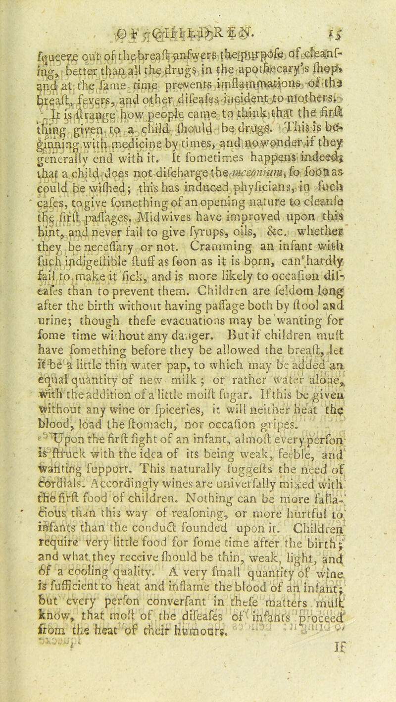 O F E N. i$ fouee^e out- of thefwejaft nnfwer g-f U<iftirpdfe • off&Ieaijnf- ing, better than all the drugs in the apothecary's (hops and at tire fame time prevents imflammations of ths bread., fevers, and other difeates• iii cidentj;o mothe rs nit is d range how people came to think,that the fird thing given to a child fboiuld be drugs. dhis is be- ginning with medicine by times, and no winder if they generally end with it. It iometimes happens indeed# that a child-does not difebarge the meconium, fo footias could be wifhed; this has induced phyficians, in fuch cafes, togive fomething of an opening nature to cleanfe thefird paffages. Midwives have improved upon this hint, and never fail to give fyrups-, oils, &c. whether they be neceflary or not. Cramming an infant with fuch indigedible duff asfeon as it is born, can*hardly fail to,make it fick, and is more likely to occafion dil-. eafes than to prevent them. Children are feldom long after the birth without having paffage both by ffool and urine; though thefe evacuations may be wanting for fome time without any danger. But if children mud have fomething before they be allowed the bread, let it-be a little thin water pap, to which may be added an equal quantity of new milk; or rather water alone* with the addition of a little moid fugar. If this be given without any wine or fpiceries, i: will neither heat the blood, load ihedomach, nor occafion gripes. Tl'pon the fird fight of an infant, almod every perfon irftruck with the idea of its being weak, feeble, and wanting fupport. This naturally luggelts the need of Cordials. Accordingly wines are univerfally mixed with the fird food of children. Nothing can be more falla-- Cious th<m this way of reafoning, or more hurtful to' infants than the conduct founded upon it. Children require very little food for fome time after the birth; and what they receive fhould be thin, weak, Imht, and <Sf a cooling quality. A very fmall quantity of wine, is fufficient to heat and inflame the blood of an infant; but every perfon converfant in thefe matters mult know, that mod of the difeafes of infants proceed from the heat of their humours, 'i,,? h • i;! 1 If