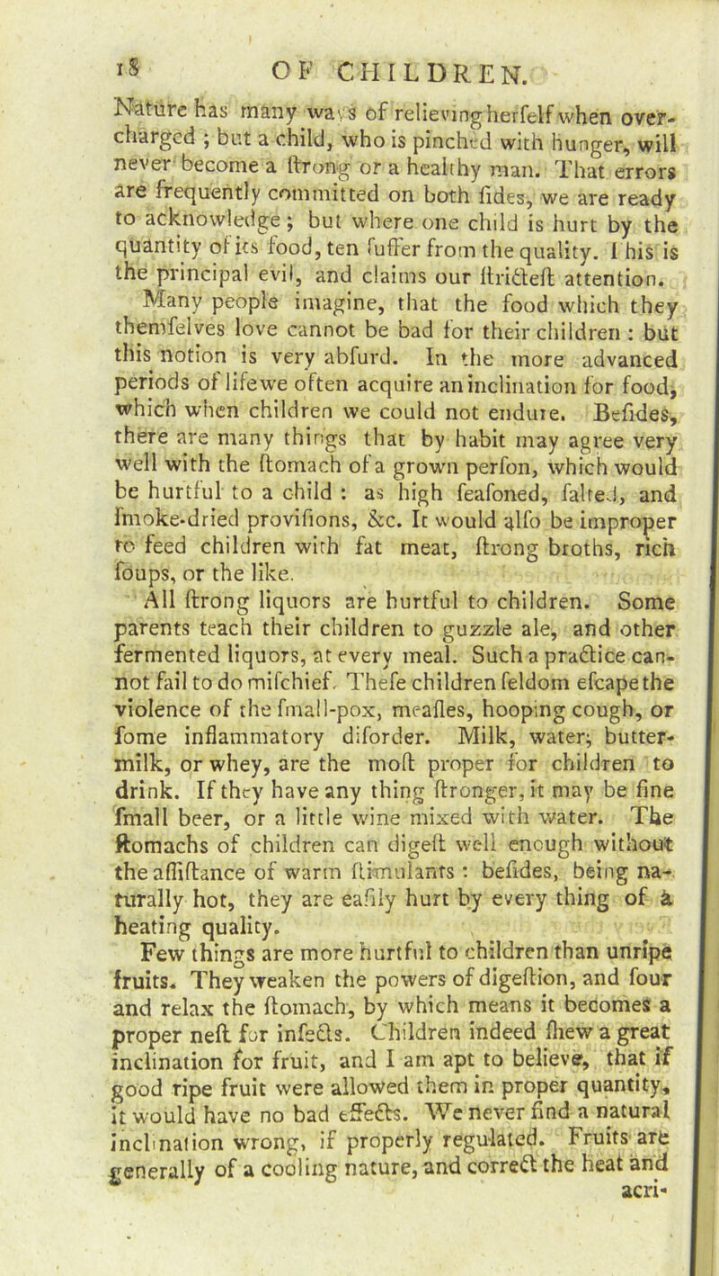 Nature has many wavs of relievingherfelf when over- charged ; but a child, who is pinched with hunger, will nevei become a throng or a healthy man. That errors Are frequently committed on both tides, we are ready to acknowledge; but where one child is hurt by the quantity of its food, ten fuller from the quality. I his is the principal evil, and claims our ftritfeft attention. Many people imagine, that the food which they themfelves love cannot be bad for their children : but this notion is very abfurd. In the more advanced periods of life we often acquire an inclination for food, which when children we could not enduie. Befides, there are many things that by habit may agree very well with the ftomach of a grown perfon, which would be hurtful to a child : as high feafoned, faired, and imoke-dried provifions, &c. It would alfo be improper to feed children with fat meat, ftrong broths, rich foups, or the like. All ftrong liquors are hurtful to children. Some parents teach their children to guzzle ale, and other fermented liquors, at every meal. Such a practice can- not fail to do mifchieF Thefe children feldom efcapethe violence of the fmall-pox, mealies, hooping cough, or fome inflammatory diforder. Milk, water:, butter- milk, or whey, are the mofl proper for children to drink. If they have any thing ftronger, it may be fine fmall beer, or a little wine mixed with water. The ftomachs of children can digeft well enough without the afiiftance of warm ftwrtulants : befides, being na- turally hot, they are eafily hurt by every thing of k heating quality. Few things are more hurtful to children than unripe fruits. They weaken the powers of digeftion, and four and relax the ftomach, by which means it becomes a proper neft for infects. Children indeed fhew a great inclination for fruit, and I am apt to believe, that if good ripe fruit were allowed them in proper quantity, it would have no bad tffefts. We never find a natural inclination wrong, if properly regulated. Fruits art generally of a cooling nature, and correct the heat and acri-