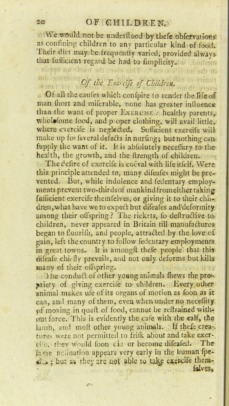 We would not be tmderflood by thefe obfervation? as confining children to any particular kind of food, iheir diet may be frequently varied, provided always- that fufficientj regard be had to fimplicity.. Of the Exercife of Children. Of all thecanfes which confpire to render the lifeoiT man fiiort and miferable, none has greater influence than the want of proper Exercise :■ healthy parents,, whebfome food, and pioper clothing, will avail little, where exercife is neglsCted. Sufficient exercife will make up forfeveral defedks innurfing; but) nothing can- fupply the want of it. It is abfoiutely neceflury to the health, the growth, and the ftrength of childrens The defire of exercife is coeval with life itfelf. Were this principle attended to, many difeafes might be pre- vented. But, while indolence and fedentary employ- ments prevent two-thirdsof mankind fromeither taking fufficient exercife themfelves, or giving it to their chil- dren,.what have we to expect but difeafes and'deformity among their offspring ? The rickets, fo deftruclive to- children, never appeared in Britain till manufactures began tofiourifli, and people, attracted by the love o£ gain, left the country to follow fedentary employments in great towns. It is amongft thefe people' that this ddfeafe chic fly prevails, and not only deforms but kills; many of their offspring. djW conduCt of other young animals fhews the pro- priety of giving exercife to' children. Every other animal makes ufe of its organs of motion as foon as it can, and many of them, even when under no neceflity or moving in quell of food, cannot be reftrained with- out force. This is evidently the cafe with the calf, the lamb, and molt other young animals. If thefe crea- tures were not permitted to friik about and take exer-. cife, they would foon tie or become difeafed. The fatoe ncii nation appears very early in the human fpe- iu*; but as they are not able to taJ^ exercife them- falve%