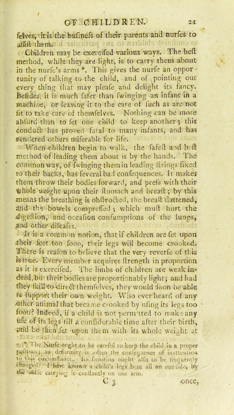 fdves, it is the bufinefe of their parents and nurfes to aiEft them.. Children may be exercifed various ways. The bed method, while they are light, is to carry them about in the nurfe’s arms *. This gives tl>e nurfe an oppor' {unity of talking to the child, and of pointing 011c every thing that may pleafe.and delight its fancy. Befictes, it is much fafer than Twinging an infant in a machir/e, or leaving it to the care of inch as are not Tie to take care of thenvfelves. Nothing can be more abfurd than to fet one child to keep another ; this conduct has proved fatal to many infants, and has rendered others mife-rable for life. When‘children begin to walk, the fafeft and b. fl method of leading them about is by the hands. The common way, of fwinging themin leading llrings fixed to their backs, has feveralbad confequences. It makes them throw their bodies forward, and prefs with their Whole weight upon their ftomach and bread ; by this means the breathing is obftructed, the break flattened, and the bowels compreffed ; which muft hurt the -digefiion, and occafion confumptions of the lungs, And other difeafes. it >3 a common notion, that if children are fet upon 4heir feet too foon, their legs will become crooked. There is reafon to believe that the very reverfe of this is true. Every member acquires ftrength in proportion as it is exercifed. The limbs of children are weak in- deed, buf their bodies are proportionabiy light; and had they ikill to direct thenvfelves, they would ikon be able t® fuppo-rt their own weight. Who ever’heard of any .other animal that became crooked by ufing its legs too - foon? Indeed, if a child is not permuted to make any ule of its legs till a confiderable time after their birth, grid be then jltk upon them with its whole weight at • * I lie Xurfe ought .to he careful to keep the child in a proper jiyiitiuu; as deformity is <often the conffoaence of inattention to this eijieumftancc. Its .Htnation ought alfo to lie frapicutly changed. I have known- a .child’s legs b .n). all on one iide, by die inttile carrying it coiiilantly on one arm. v': c3 •once,
