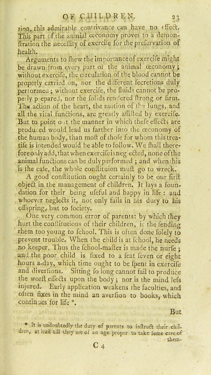 jian this admirable contrivance can have no (ffecl. This part of the anmial ceconomy proves to a demon- fixation the necefiity of exercife for the prefervation of health. Arguments to (hew the importanceof exercife might be drawn from every part of the animal ceconomy ; without exercife, the circulation of the blood cannot be properly carried on, nor the different fecretions duly perrormeu ; without exercife, the fluids cannot be pro- perly p epared, nor the folids rendered ffrong or firm. Th« action of the heart, the motion of the lungs, and all the vital functions, are greatly aflifted by exercife. But to point o jt the manner in which thefeeftedb are produced would lead us farther into the ceconomy of the human body, than molt of thofc for whom this trea* tife is intended would be able to follow. We fhall there- foreonlyadd,thatwhenexercifeisnegedl:ed, none ofthe animal functions can be duly performed ; and whenihis is the caie, the whole conffituion muff go to wreck. A good conftitution ought certainly to be our firft objedt in the management of children. It lays a foun- dation for their being ufeful and happy in life : and whoever neglects it, not only fails in his duty to his offspring,' but to focietv. One very common error of parents: by which they hurt the conPdtutions of their children, is the fending them too young to fchool. This is often done l’olely to prevent trouble. When the child is at fchool, he needs no keeper. Thus the fchool-mafter is made the nurfe ; and the poor child is fixed to a feat feven or eight hours a-day, which time ought to be fpent in exercife and diverfions. Sitting fo long cannot fail to produce the worff effedts upon the body ; nor is the mind lefs injured. Early application weakens the faculties, and often fixes in the mind an averfion to books, which continues for life *. But * It is undoubtedly the duty of parents to inftruft their chil- dren, at leafl* till they are of an age proper to take feme care of them-