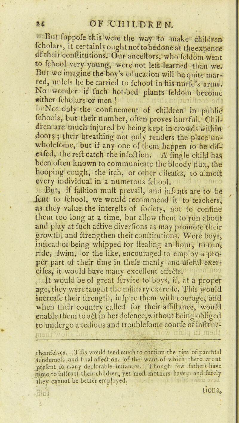 But fuppofe this were the way to make children fcholars, it certainly ought not to bedone at theexpence ol their conftitutions. Our anceftors, who feldonr went to fchool very young, were not lefs learned than we. But we imagine the boy’s education will be quite mar- red, unlefs he be carried to fchool in his nurfe’s arms. No wonder il fuch hot-bed plants feldom become either fcholars or men j Not only the confinement of children in public fchools, but their number, often proves hurtful. Chil- dren are much injured by being kept in crowds within door? ; their breathing not only renders the place un- wholdorne, but if any one of them happen to be dif- eafed, the reft catch the infection. A fingle child hss been often known to communicate the bloody flux, the hooping cough, the itch, or other difeafts, to alnioft every individual in a numerous fchool. But, if fafluon muft prevail, and infants are to be lent to fchool, we would recommend it to teachers, as they value the interefts of fociety, not to confine them toq long at a time, but allow them to run about and play at fuch active diverfions as tnay promote their growth, and ftrengthen theirconflitutions. Were boys, inftead qf being whipped for dealing an hour, to run, ride, fwim, or the like, encouraged to employ a pro- per part qf their time in thefe manly and ufefql exer- cifes, it would have many excellent effects. It would be of great fervice to boys, if, at a proper age, they were taught the military excrcife. This would increafe their ftrength, infp:re them with courage, and when their country called for their afliftance, would enable them to a£t in herdefence,without being obliged to undergo a tedious and troublefome courfe of inftruc- themfclvcs. Tins would tend much to confirm the ties of parent d tendernefs and filial affection, of the want of which there are at prffent fo many deplorable inftanecs. Though few fathers have time to inilrudt their children, yet moll mothers have; and fuyely they cannot be better employed. ;p h ' tioitSi