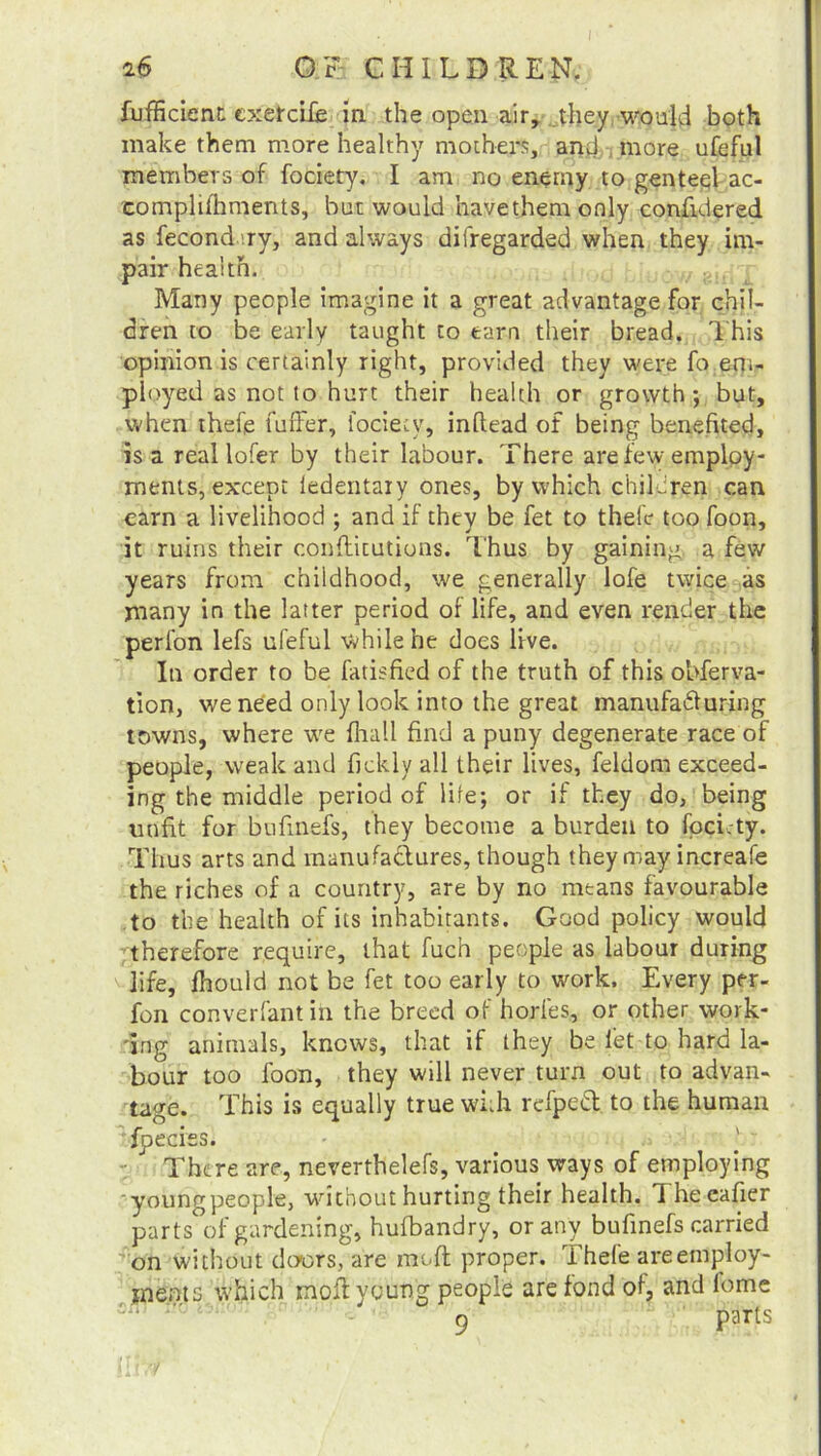 fufficient cxetcife in the open air, they would both make them more healthy mothers, and,, more ufeful members of fociety. I am no enemy to genteel ac- complifhments, but would havethemonly confidered as fecond ry, and always difregarded when they im- pair health. • .- Many people imagine it a great advantage for chil- dren to be early taught to tarn their bread. This opinion is certainly right, provided they were fo em- ployed as not to hurt their health or growth; but, when thefe fuffer, fociety, inltead of being benefited, is a real lofer by their labour. There are few employ- ments, except ledentaiy ones, by which children can earn a livelihood ; and if they be fet to thefe too foon, it ruins their confticutions. Thus by gaining, a few years from childhood, we generally lofe twice as many in the latter period of life, and even render the perfon lefs ufeful while he does live. In order to be fatisfied of the truth of this obferva- tion, we need only look into the great manufacturing towns, where wre fhall find a puny degenerate race of people, weak and fickly all their lives, feldom exceed- ing the middle period of life; or if they do, being unfit for bufmefs, they become a burden to fociety. Thus arts and manufactures, though they may increafe the riches of a country, are by no means favourable to the health of its inhabitants. Good policy would therefore require, that fuch people as labour during life, fhould not be fet too early to work. Every per- fon converfant in the breed of horfes,, or other work- ing animals, knows, that if they be let to hard la- bour too foon, they will never turn out to advan- tage. This is equally true with refpeCl to the human fpeciss. There are, neverthelefs, various ways of employing youngpeople, without hurting their health. 1 heeafier parts of gardening, hufbandry, or any bufmefs carried on without doors, are muff proper. Thefe areemploy- ments which moil young people are fond of, and fome