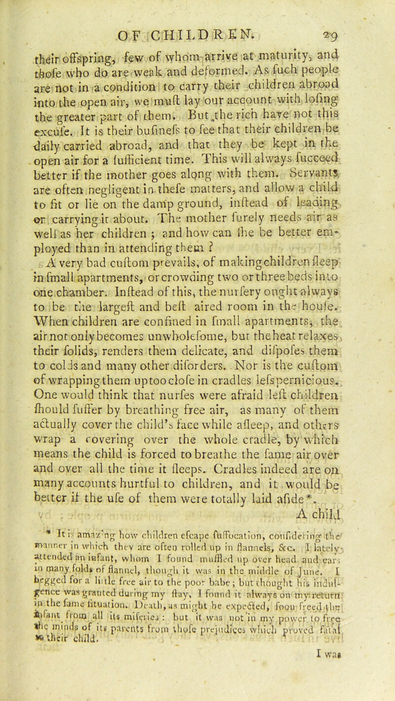 .their offspring, few of whom-arrive at maturity, and thofe who do are weak and deformed. As fuch people are not in a condition to carry their children abroad into the open air, we mult lay our account with lohng the greater part of them. But^the rich have not this excufe. It is their b.ufinefs to fee that their children be daily carried abroad, and that they be kept in the open air for a lufficient time. This will always fucceed better if the mother goes along with them. Servants are often negligent in thefe matters, and allow a child to fit or lie on the damp ground, inftead of leading or carrying iu about. The mother lurely needs air as well as her children ; and how can ihe be better em- ployed than in attending them ? Avery bad cuftom prevails, of makingchildrenfleep infmall apartments, orcrowding two or three hedsdnto one chamber. Inftead of this, the nurfery ought always to be the largeft and belt aired room in the houle. When children are confined in finall apartments*, the air not only becomes unwholefome, but the heat relaxes their folids, renders them delicate, and difpofes them to colds and many other diforders. Nor is the cuftom of wrappingthem uptooclofein cradles lefspernicious. One would think that nurfes were afraid left children fhould fuffer by breathing free air, as many of them actually cover the child’s face while afteep, and others wrap a covering over the whole cradle, by which means the child is forced to breathe the fame air over and over all the time it fieeps. Cradles indeed are on many accounts hurtful to children, and it would be better if the ufe of them were totally laid afide*. - , A child * It is amr/ ng how children efcape fbffbcation, confldefing the manner in which they are often rolled up in flannels. See. I lately-, attended an infant, whom I found muffled up over head and ears in many fold* of flannel, though it was in the middle of June. I begged fora li: tie free air to the poor babe; but thought his indul- gence was granted during my flay, I found it always on tny return in the fame tituation. Death, as might he expected, foon freetl the iufariy from all its miftpies ; but it was not in my power to free *he minds of its parents from thofe prejudices’ which proved fatal >0 their child. I wae