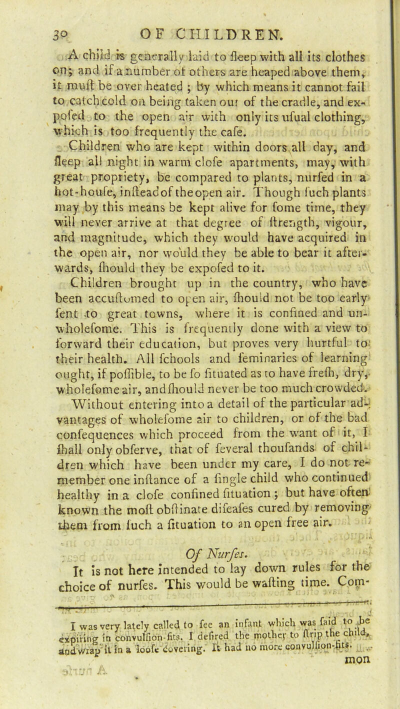 A child fs generally laid to deep with all its clothes on; and if a number ot others are heaped above them, it mult be over heated ; by which means it cannot fail to catch cold oa being taken our of the cradle, and ex- pofed to the open air with only its ufual clothing, which is too frequently the cafe. Children who are kept within doors all day, and deep ail night in warm clofe apartments, may, with great propriety, be compared to plants, nurfed in a hot-houfe, inlteadof theopen air. Though fuch plants may by this means be kept alive for fome time, they will never arrive at that degree of ftrength, vigour, and magnitude, which they would have acquired in the open air, nor would they be able to bear it after- wards, Ihould they be expofed to it. Children brought up in the country, who have been accuftumed to open air, Ihould not be too early' fent -to great towns, where it is confined and un- wholefome. This is frequently done with a view to forward their education, but proves very hurtful to their health. All fchools and feminaries of learning ought, if poflible, to be fo fituated as to have frelh, dry,- wholefome air, and Ihould never be too much crowded. Without entering into a detail of the particular ad- vantages of wholefome air to children, or of the bad confequences which proceed from the want of it, I {ball onlyobferve, that of feveral thoufands of chil- dren which have been under my care, I do not re- member one inftance of a lingle child who continued healthy in a clofe confined fituation ; but have often known the molt obflinate difeafes cured by removing' ihem from luch a fituation to an open free air. Of Nurfes. It is not here intended to lay down rules for the- choice of nurfes. This would be waiting time. Com- I was very lately called to fee an infant which was fa id to Jjc expiring in convullion-fits. I defired the mother to ft rip the child, and wrap it in a loofe covering. It had no more convuhion-fns. „ mon