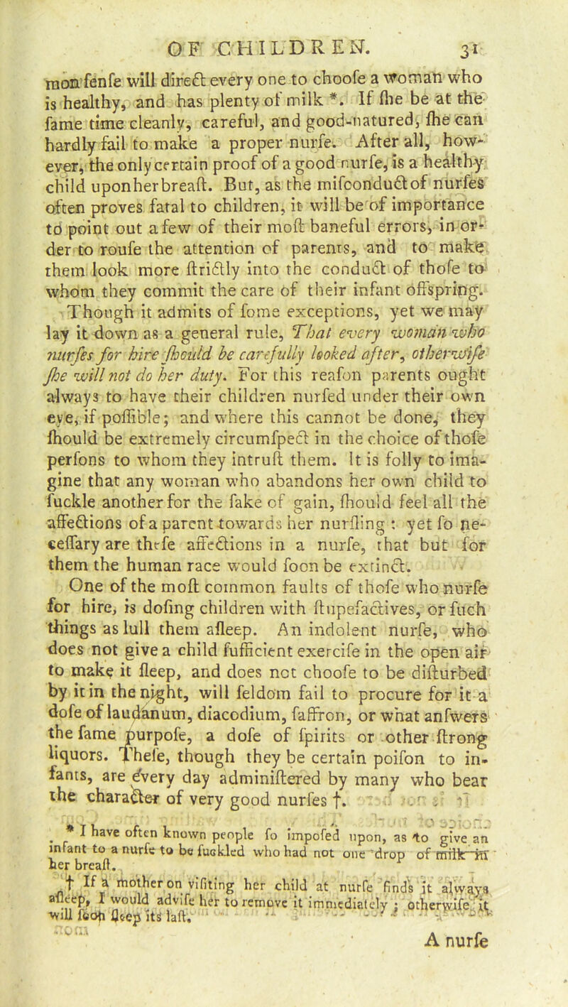 mon fenfe will diredl every one to choofe a woman who is healthy, and has plenty ot milk If (lie be at the fame time cleanly, careful, and good-natured, fhe can hardly fail to make a proper nurfe. After all, how- ever, the only certain proof of a good nurfe, is a healthy child uponherbreaft. But, as the mifcondu&of nurfes often proves fatal to children, it will be of importance to point out a few of their mod; baneful errors, in or* der to roufe the attention of parents, and to make them look more ftridtly into the conduct of thofe to whom they commit the care of their infant offspring. Though it admits of fome exceptions, yet we may lay it down as a general rule, That every woman zuho nurfes for hire f: add he carefully looked after, otherwife fhe will not do her duty. For this reafbn parents ought always to have their children nurfed under their own eye, if poffitfle; and where this cannot be done, they fhould be extremely circumfpecl in the choice of thofe perfons to whom they intruft them. It is folly to ima- gine that any woman who abandons her own child to fuckle another for the fake of gain, fhould feel all the affedtions of a parent-towards her nurfling : yet fo ne- ceflary are thefe affe&ions in a nurfe, that but for them the human race would foon be extinct. One of the molt common faults of thofe who nurfe for hire, is doffng children with fftipefactives, or fuch things as lull them afleep. An indolent nurfe, who does not give a child fufficient exercife in the open air to make it fleep, and does net choofe to be difturbed by it in the night, will feldom fail to procure for it a dofe of laudanum, diacodium, faffffon, or what anfwers the fame purpofe, a dofe of fpirits or other ftrong liquors. Thefe, though they be certain poifon to in- fants, are dvery day adminiftered by many who bear the character of very good nurfes f. . . * I have often known people fo hnpofed upon, as give an infant to a nurfe to be fuakled who had not one drop of rrriiir~Ki' her bread. f If a mother on vifiting her child at nurfe finds it always atleef), I would advife her to remove it immediately : otherwife it will foofi fleep iti lad. * *••• n v A nurfe