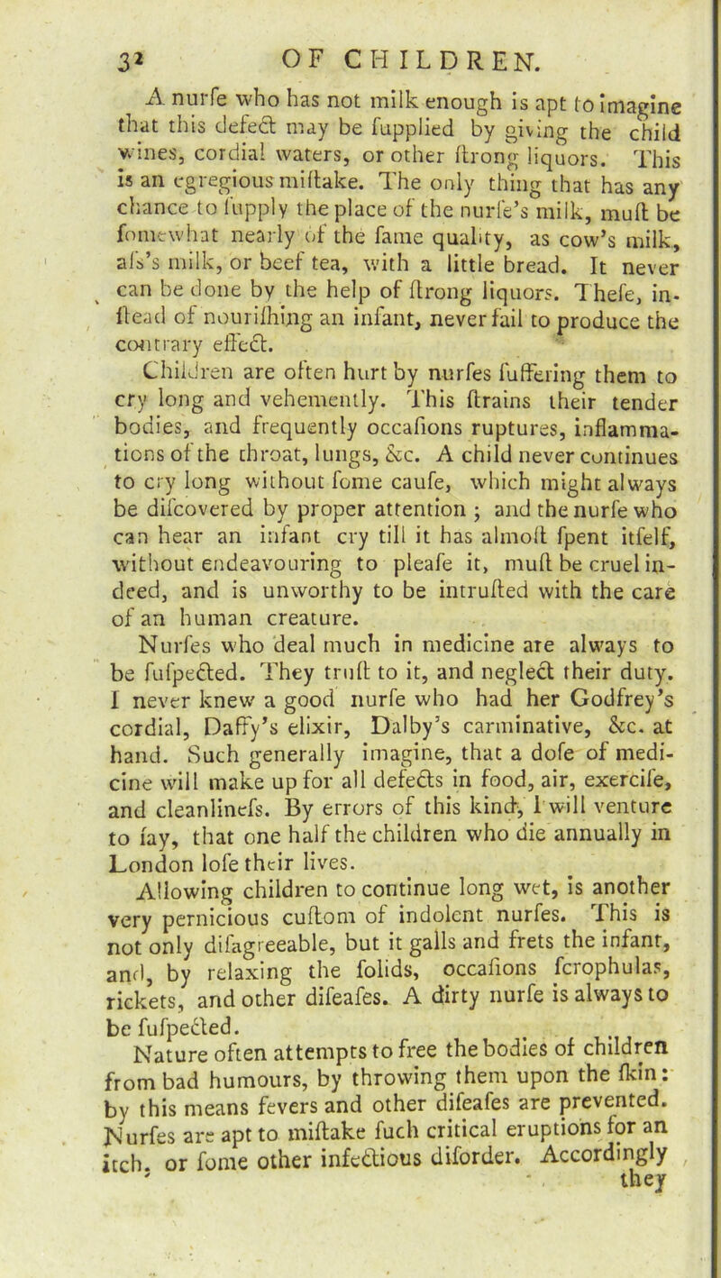 A nurfe who has not milk enough is apt (o imagine that this defect may be fupplied by giving the child wines, cordial waters, or other flrong liquors. This is an egregious mi flake. The only thing that has any chance to i'upply the place of the nurfe’s milk, mud be fomewhat nearly of the fame quality, as cow’s milk, als’s milk, or beef tea, with a little bread. It never can be done by the help of ftrong liquors. Thefe, in- Head of nourifhing an infant, never fail to produce the contrary effect. Children are often hurt by nurfes fuffering them to cry long and vehemently. This drains their tender bodies, and frequently occafions ruptures, inflamma- tions of the chroat, lungs, &c. A child never continues to cry long without feme caufe, which might always be difeovered by proper attention ; and the nurfe who can hear an infant cry till it has ahnolt fpent itfelf, without endeavouring to pleafe it, mufl be cruel in- deed, and is unworthy to be intruded with the care of an human creature. Nurfes who deal much in medicine are always to be fufpeded. They trufl to it, and neglect their duty. I never knew a good nurfe who had her Godfrey’s cordial, Daffy’s elixir, Dalby’s carminative, &c. at hand. Such generally imagine, that a dofe of medi- cine will make up for all defeds in food, air, exercife, and cleanlinefs. By errors of this kind, 1 will venture to fay, that one half the children who die annually in London lofe their lives. Allowing children to continue long wet, is another very pernicious cuftom of indolent nurfes. i his is not only difagreeable, but it galls and frets the infant, and, by relaxing the folids, occafions fcrophulas, rickets, and other difeafes. A dirty nurfe is always to be fufpeded. Nature often attempts to free the bodies of children from bad humours, by throwing them upon the (kin: by this means fevers and other difeafes are prevented. Nurfes are apt to miftake fuch critical eruptions for an itch or fome other infedious diforder. Accordingly ' * , they