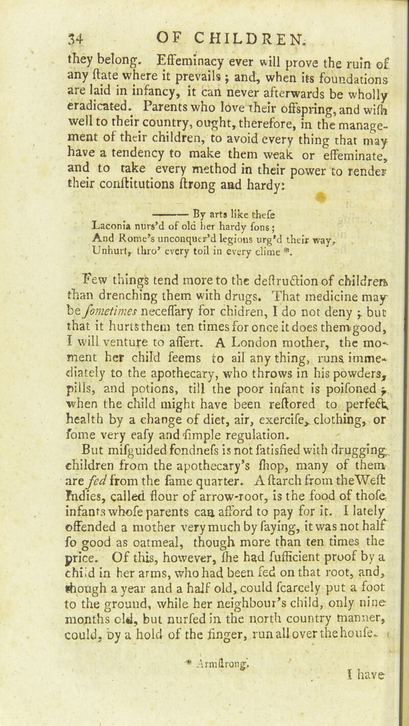 they belong. Effeminacy ever will prove the ruin of any (late where it prevails j and, when its foundations are laid in infancy, it can never afterwards be wholly eradicated. Parents who love their offspring, and wifh well to their country, ought, therefore, in the manage- ment of their children, to avoid every thing that may have a tendency to make them weak or effeminate, and to take every method in their power to render their conftitutions ftrong and hardy: ■ — By arts like thefe Laconia nurs’d of old her hardy fons; And Rome’s unconquer’d legions urg’d their way. Unhurt, thro’ every toil in every clime Few things tend more to the deflruftionof children* than drenching them with drugs. That medicine may be fometimes neceffary for chiaren, I do not deny -r but that it hurts them ten times for once it does them-good, I will venture to affert. A London mother, the mo^ ment her child feems to ail any thing, runs imme* diately to the apothecary, who throws in his powders, pills, and potions, till the poor infant is poifoned when the child might have been reftored to perfect, health by a change of diet, air, exercife^ clothing, or fome very eafy and dimple regulation. But mifguided fendnefs is not fatisfied with drugging^ children from the apothecary’s (hop, many of them are fed from the fame quarter. A (larch from theWeft Indies, called flour of arrow-root, is the food of thofe infants whofe parents can afford to pay for it. I lately offended a mother very much by faying, it was not half fo good as oatmeal, though more than ten times the price. Of this, however, lhe had fufficient proof by a chi id in her arms, who had been fed on that root, and, though a year and a half old, could fcarcely put a foot to the ground, while her neighbour’s child, only nine months old, but nurfed in the north country manner, could, by a hold of the finger, run all over the houfe. < * nrmlrong. \ have