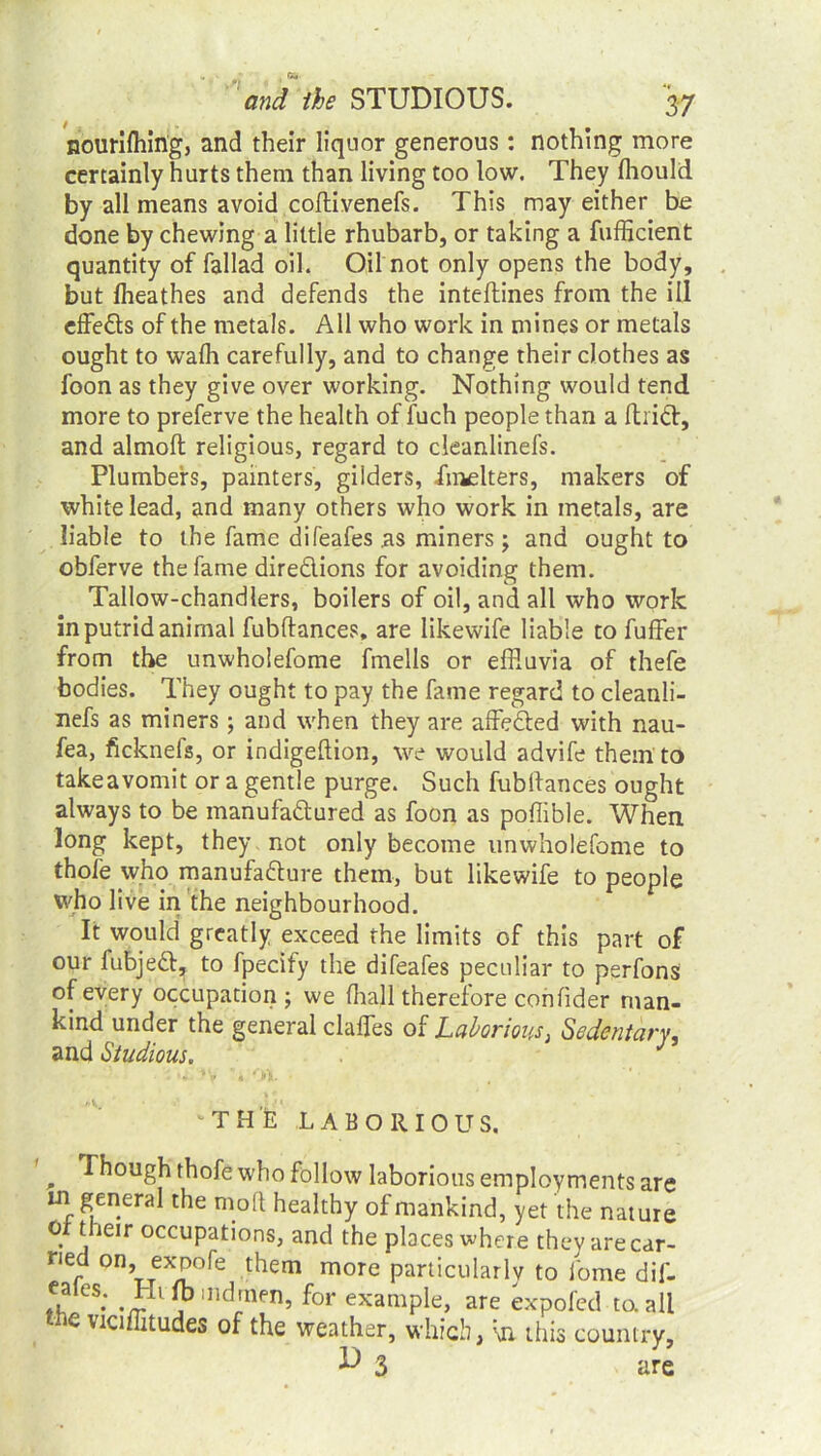 nourilhing, and their liquor generous : nothing more certainly hurts them than living too low. They fhould by all means avoid coftivenefs. This may either be done by chewing a little rhubarb, or taking a fufficient quantity of fallad oil. Oil not only opens the body, but fheathes and defends the inteftines from the ill effects of the metals. All who work in mines or metals ought to wafh carefully, and to change their clothes as foon as they give over working. Nothing would tend more to preferve the health of fuch people than a fhiCl, and almoft religious, regard to cleanlinefs. Plumbers, painters, gilders, iinelters, makers of white lead, and many others who work in metals, are liable to the fame difeafes as miners; and ought to obferve the fame directions for avoiding them. Tallow-chandlers, boilers of oil, and all who work in putrid animal fubftances, are likewife liable to fuffer from the unwholefome fmells or effluvia of thefe bodies. They ought to pay the fame regard to cleanli- nefs as miners; and when they are affeCted with nau- fea, ficknefs, or indigeftion, we would advife them to takeavomit or a gentle purge. Such fubftances ought always to be manufactured as foon as poflible. When long kept, they not only become unwholefome to thofe who manufacture them, but likewife to people who live in the neighbourhood. It would greatly exceed the limits of this part of our fubjeCt, to fpecify the difeafes peculiar to perfons of every occupation; we (hall therefore confider man- kind under the general clafles of Laborious, Sedentary, and Studious. J ‘THE LABORIOUS. , Though thofe who follow laborious employments are in general the molt healthy of mankind, yet the nature o their occupations, and the places where they are car- ned on, expofe them more particularly to iome dif- 5.. Htftjindrnen, for example, are expofed to. all -C vtciffitudes of the weather, which, \n this country, 3 are