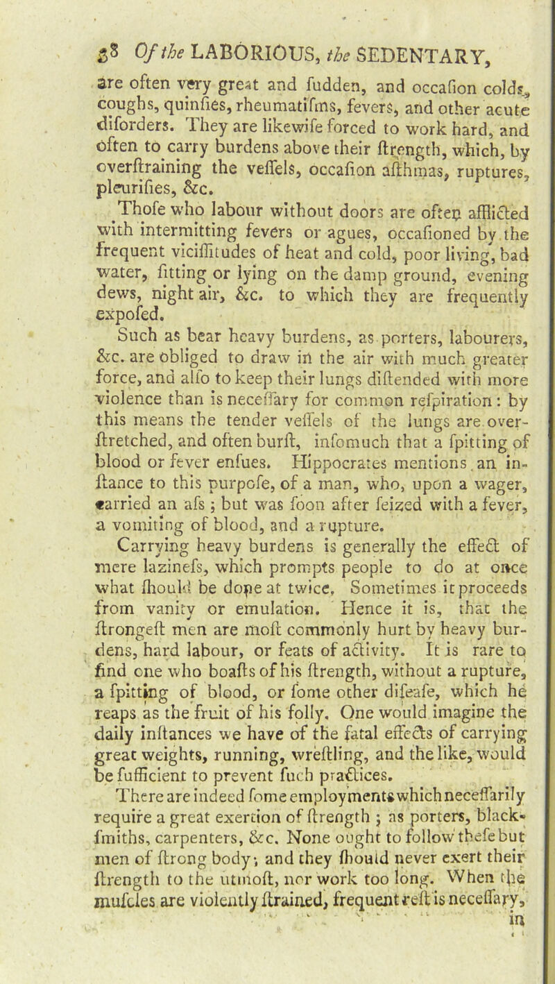 are often vwy great and fudden, and occafion colds, coughs, quinfies, rheumatifms, fevers, and other acute diforders. They are likewife forced to work hard, and often to.carry burdens above their ftrength, which, by overftraining the velfels, occafion afthmas, ruptures, pleurifies, &c. .Thofe who labour without doors are often afflicted with intermitting fevers or agues, occafioned by the frequent viciffitudes of heat and cold, poor living, bad water, fitting or lying on the damp ground, evening dews, night air, he. to which they are frequently expofed. Such as bear heavy burdens, as porters, labourers, he. are obliged to draw in the air with much greater force, and alto to keep their lungs diftended with more violence than is neceiTary for common refpiration: by this means the tender veffels of the lungs are over- ftretched, and often burft, infomuch that a fpitting of blood or fever enfues. Hippocrates mentions an in- fiance to this purpofe, of a man, who, upon a wager, carried an afs; but was foon after feized with a fever, a vomiting of blood, and a rupture. Carrying heavy burdens is generally the effed of mere lazinefs, which prompts people to do at once what fhould be dope at twice. Sometimes it proceeds from vanity or emulation. Hence it is, that the flrongefl men are moft commonly hurt by heavy bur- dens, hard labour, or feats of activity. It is rare to find one who boafls of his ftrength, without a rupture, a fpitting of blood, or fome other difeafe, which he reaps as the fruit of his folly. One would imagine the daily inftances we have of the fatal effects of carrying great weights, running, wreftling, and the like, would be fufficient to prevent fuch practices. There are indeed fome employments which neceffarily require a great exertion of ftrength ; ns porters, black- fmiths, carpenters, &c. None ought to follow thefebut men of ftrong body, and they fhould never exert their ftrength to the utmoft, nor work too long. When tfle mufeies are violently {trained, frequent reft is neceffary.