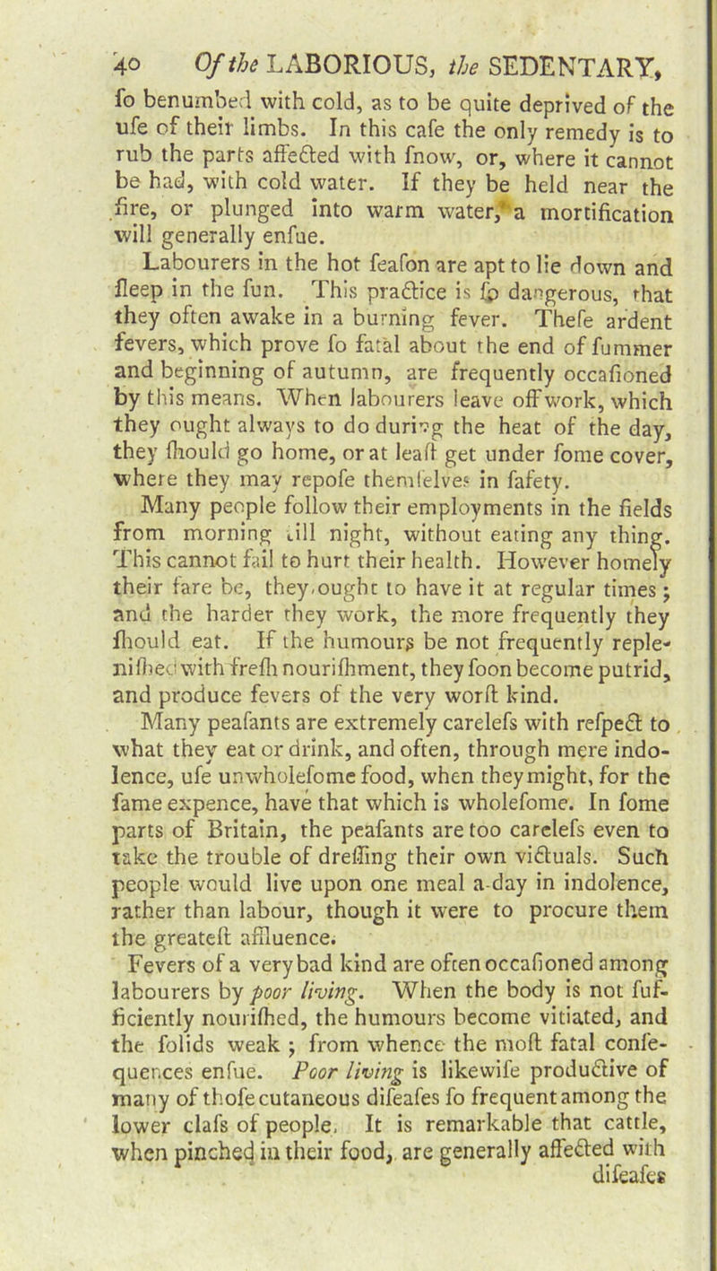 fo benumbed with cold, as to be quite deprived of the ufe of their limbs. In this cafe the only remedy is to rub the parts affe&ed with fnow, or, where it cannot be had, with cold water. If they be held near the fire, or plunged into warm water*a mortification will generally enfae. Labourers in the hot feafon are apt to lie down and lleep in the fun. This pra&ice is fp dangerous, that they often awake in a burning fever. Thefe ardent fevers, which prove fo fatal about the end of fummer and beginning of autumn, are frequently occafioned by this means. When labourers ieave offwork, which they ought always to dodurivg the heat of the day, they fftould go home, or at leaf! get under fome cover, where they may repofe themfelve.* in fafety. Many people follow their employments in the fields from morning dll night, without eating any thing. This cannot fail to hurt their health. However homely their fare be, they.oughc to have it at regular times; and the harder they work, the more frequently they fhould eat. If the humours be not frequently reple- nished with frefh nourifhment, they foon become putrid, and produce fevers of the very word: kind. Many peafants are extremely carelefs with refpeCt to what they eat or drink, and often, through mere indo- lence, ufe unwholefome food, when they might, for the fame expence, have that which is wholefome. In fome parts of Britain, the peafants are too carelefs even to take the trouble of dreffing their own victuals. Such people would live upon one meal a-day in indolence, rather than labour, though it were to procure them the greateft: affluence. Fevers of a very bad kind are often occafioned among labourers by poor living. When the body is not fuf- ficiently nourifhed, the humours become vitiated, and the folids weak ; from whence the mod fatal confe- quences enfue. Poor living is likevvile productive of many of thofe cutaneous difeafes fo frequent among the lower clafs of people, It is remarkable that cattle, when pinchecj in their food, are generally afleCted with difeafes