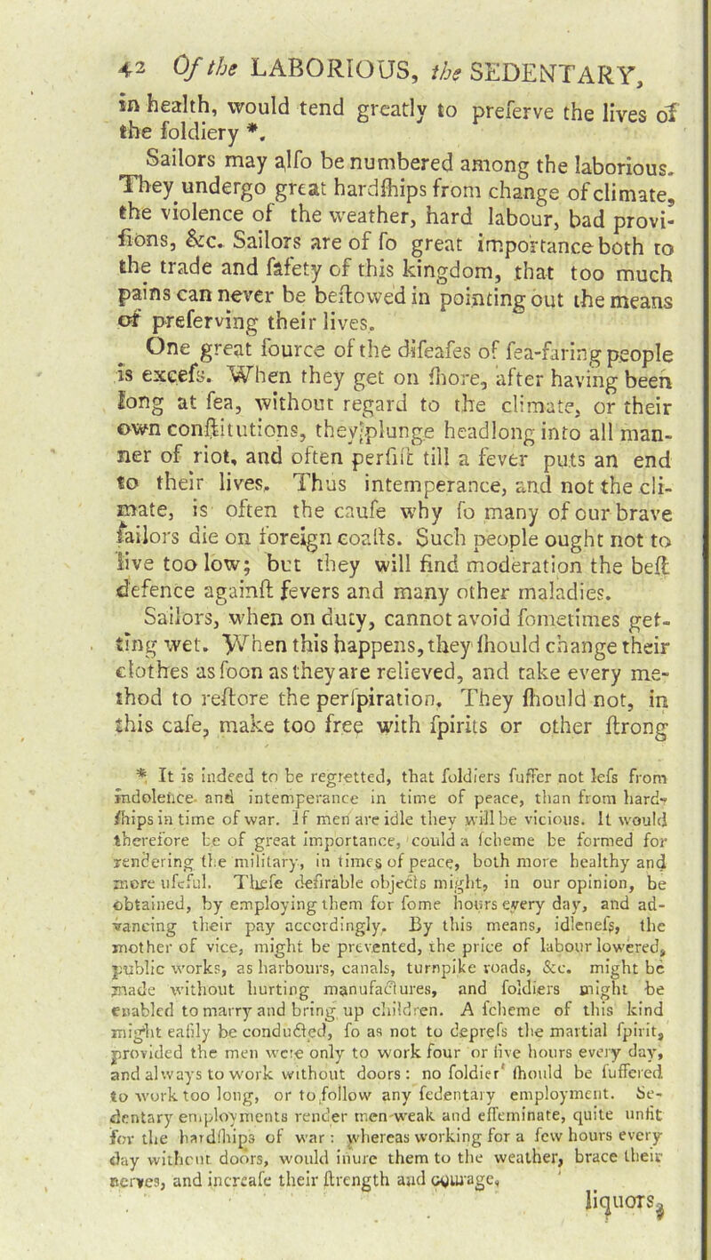 in health, would tend greatly to preferve the lives of the foldiery *. Sailors may ^lfo be numbered among the laborious. They undergo great harcifhips from change of climate, the violence of the weather, hard labour, bad provi- fions, &c. Sailors are of fo great importance both to the tiade and fafety of this kingdom, that too much pains can never be bellowed in pointing out the means of preferving their lives. One great fource of the difeafes of fea-faring people is excefs. When they get on {bore, after having been long at fea, without regard to the climate, or their own confutations, theyiplung.e headlong into all man- ner of riot, and often perfii'i: till a fever puts an end to their lives. Thus intemperance, and not the cli- mate, is often the caufe why fo many of our brave tailors die on foreign coalls. Such people ought not to live too low; but they will find moderation the beft defence againft fevers and many other maladies. Sailors, when on duty, cannot avoid feme tidies get- ting wet. yjhen this happens, they Ihould change their clothes as foon as they are relieved, and take every me- thod to reftore the peripiration. They ihould not, in this cafe, make too free with fpirits or other ilrong * It is indeed to be regretted, that fiddlers fuffer not lefs from indolence- and intemperance in time of peace, than from hard- ships in time of war. If men are idle they will be vicious. It would therefore be of great importance, could a fcheme be formed for Tendering the military, in times of peace, both more healthy and more ufeful. Thefe defirable objects might, in our opinion, be obtained, by employing them for fome hours eyery day, and ad- vancing their pay accordingly. By this means, idleness, the mother of vice, might be prevented, the price of labour lowered, public works, as harbours, canals, turnpike roads, &c. might be made without hurting manufactures, and foldiers might be enabled to marry and bring up children. A fcheme of this kind might eafily be conduced, fo as not to deprefs the martial fpirit, provided the men were only to work four or five hours every day, and always to work without doors: no foldier'(hould be luffered to work too long, or to follow any fedentai y employment. Se- dentary employments render tnenweak and effeminate, quite unfit for the hard ih ips of war: whereas working for a few hours every day without doors, would inure them to the weather, brace their nerves, and increafe their ftrength and courage.