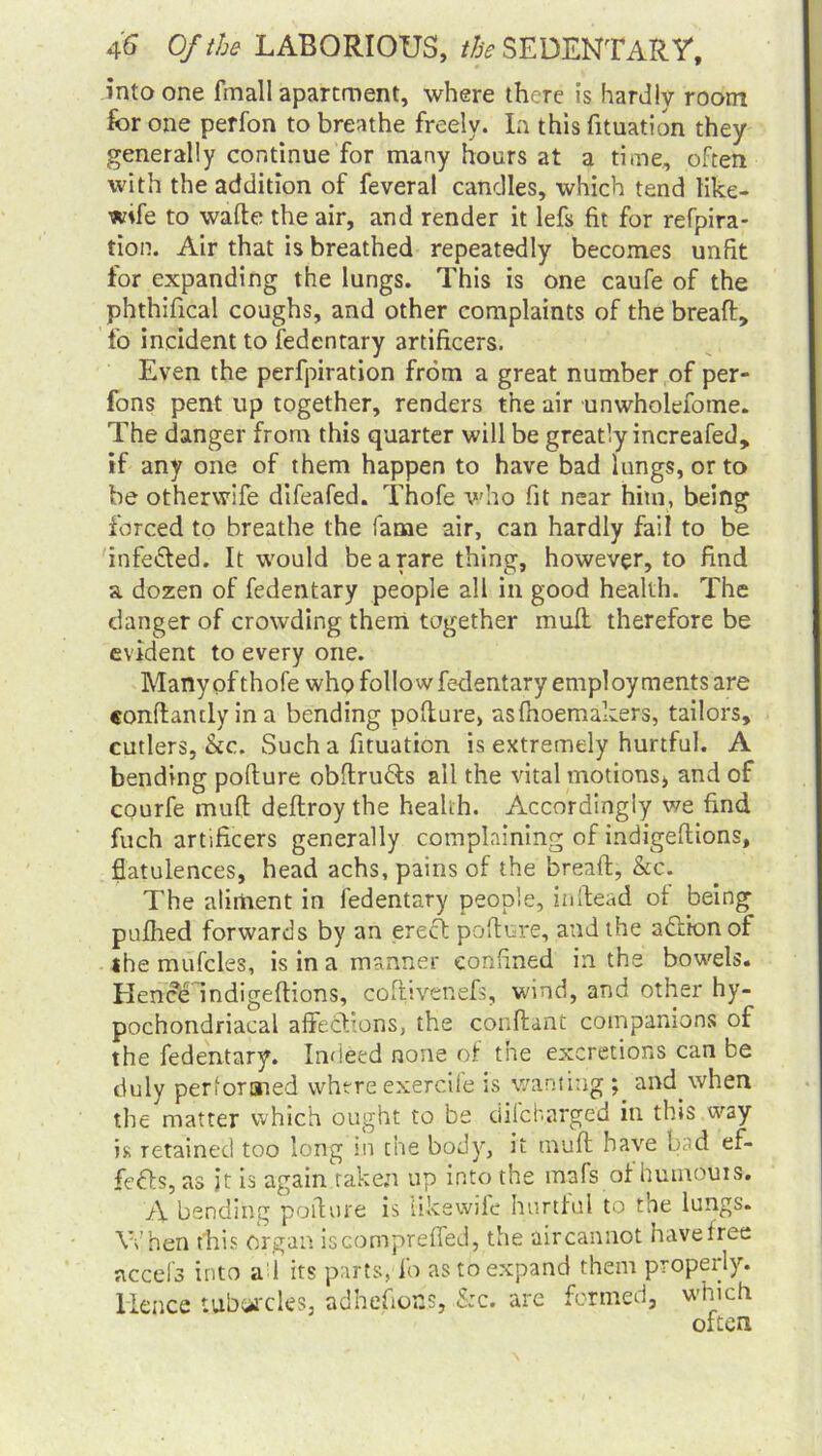 into one fmall apartment, where there is hardly room for one perfon to breathe freely. In this fituation they generally continue for many hours at a time, often with the addition of feveral candles, which tend like- wife to wafle the air, and render it lefs fit for refpira- tion. Air that is breathed repeatedly becomes unfit for expanding the lungs. This is one caufe of the phthifical coughs, and other complaints of the bread, fo incident to fedentary artificers. Even the perfpiration from a great number of per- fons pent up together, renders the air unwholefotne. The danger from this quarter will be greatly increafed, if any one of them happen to have bad lungs, or to be otherwife difeafed. Thofe who fit near him, being forced to breathe the fame air, can hardly fail to be infected. It would be a rare thing, however, to find a dozen of fedentary people all in good health. The danger of crowding them together mult therefore be evident to every one. Many of thofe who follow fedentary employments are conftandyina bending pofture, asfhoemakers, tailors, cutlers, he.. Such a fituation is extremely hurtful. A bending pofture obftru&s all the vital motions* and of courfe muft deftroy the health. Accordingly we find fuch artificers generally complaining of indigeftions, flatulences, head achs, pains of the breaft, &c. The aliment in fedentary people, inftead of being pufhed forwards by an erect pofture, and the addon of ihe mufcles, is in a manner confined in the bowels. Hencelndigeftions, cofhvenefs, wind, and other hy- pochondriacal affections, the conftant companions of the fedentary. Indeed none of the excretions can be duly performed whereexerciie is wanting; and when the matter which ought to be dilcbarged in this way is retained too long in the body, it muft have bad ef- fects, as jt is again taken up into the mafs of humouis. A bending pofture is iikewile hurtful to the lungs. When this organ iscompreffed, the aircannot have free accels into a 1 its parts, fo as to expand them properly. Hence tubercles, adhefion.s, &c. are formed, which often