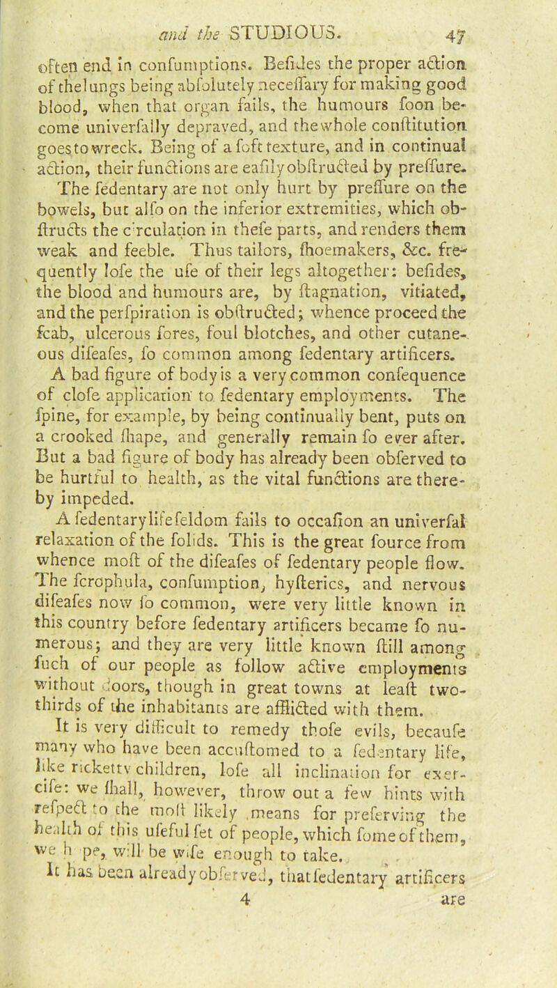 often end in confumptions. Befides the proper action of thelungs being abfolutely neceffary for making good blood, when that organ fails, the humours foon be- come univerfally depraved, and thewhole conditution goestowreck. Being of a foft texture, and in continual action, their functions are eafilyobftru&eu by preffure.. The fedentary are not only hurt by preffure on the bowels, but alfo on the inferior extremities, which ob- ftructs the c:rculation in thefe parts, and renders them weak and feeble. Thus tailors, fhoemakers, &c. fre- quently Iofe the ufe of their legs altogether: befides, the blood and humours are, by dagnation, vitiated, and the perfpiration is obftru&ed; whence proceed the fcab, ulcerous fores, foul blotches, and other cutane- ous difeafes, fo common among fedentary artificers. A bad figure of body is a very common confequence of clofe application to fedentary employments. The fpine, for example, by being continually bent, puts on a crooked fhape, and generally remain fo ever after. But a bad figure of body has already been obferved to be hurtful to health, as the vital functions are there- by impeded. A fedentarylifefeldom fails to occafion an univerfal relaxation of the folids. This is the great fource from whence mod of the difeafes of fedentary people flow. The fcrophula, confumption, hyfterics, and nervous difeafes now fo common, were very little known in this country before fedentary artificers became fo nu- merous; and they are very little known flill among fuch of our people as follow active employments without boors, though in great towns at lead two- thirds of the inhabitants are afflidled with them. It is very dilkcult to remedy thofe evils, becaufe many who have been accudomed to a fedentary life, like rickettv children, iofe all inclination for exer- cife: we fhall, however, throw out a few hints with refpeft to the mod likely .means for preferving the health oi this ufefulfet of people, which fomeofthem, we h pe, will be wife enough to take. It nas been already obferved, thatfedentary artificers 4 are