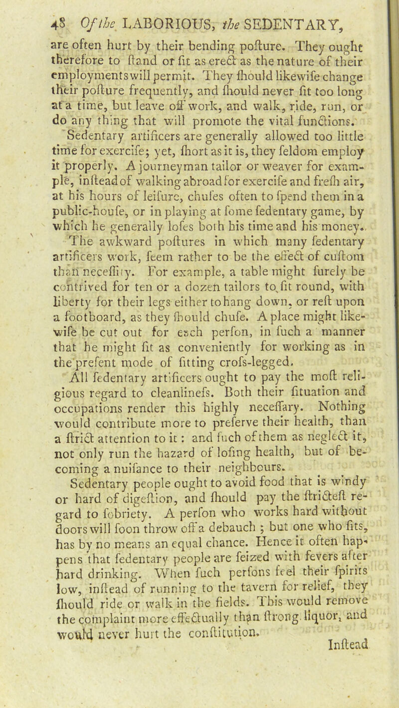 are often hurt by their bending pofture. They ought therefore to hand or fit as ered as the nature of their employmentswill permit. They fhould likewife change their pohure frequently, and fhould never fit too long at a time, but leave off work, and walk, ride, run, or do any thing that will promote the vital functions. Sedentary artificers are generally allowed too little time for exercife; yet, fhort as it is, they feldom employ it properly. A journeyman tailor or weaver for exam- ple, infteadof walking abroad for exercife and frefh air, at his hours of leifure, chufes often to fpend them in a public-houfe, or in playing at fome fedentary game, by which he generally lofes both his time and his money., The awkward poftures in which many fedentary artificers work, feern rather to be the effed of cuftom than necefliiy. For example, a table might furely be contrived for ten or a dozen tailors tofit round, with liberty for their legs either to hang down, or reft upon a footboard, as they fhould chufe. A place might like- wife be cut out for esch perfon, in fuch a manner that he might fit as conveniently for working as in the'prefent mode of fitting crofs-legged. All fedentary artificers ought to pay the moft reli- gious regard to cleanlinefs. Both their fituation and occupations render this highly neceffary. Nothing would contribute more to preferve their health, than a flrid attention to it: and luch of them as negled it, not only run the hazard of lofing health, but of be- coming a nuifance to their neighbours. Sedentary people ought to avoid food that is w'ndy or hard of digeflion, and fhould pay the ftridefl re- gard to fobriety. A perlon who works hard without doors will foon throw off a debauch ; but one who fits, has by no means an equal chance. Hence it often hap-> pens that fedentary people are feized with fevers after hard drinking. When fuch perfons feel their fpirits low, inftead of running to the tavern for relief, they fhould ride or walk in the fields. Ibis would remove the complaint more effectually thjin firong. liquor, and would never hurt the conftitution. .t Inftead