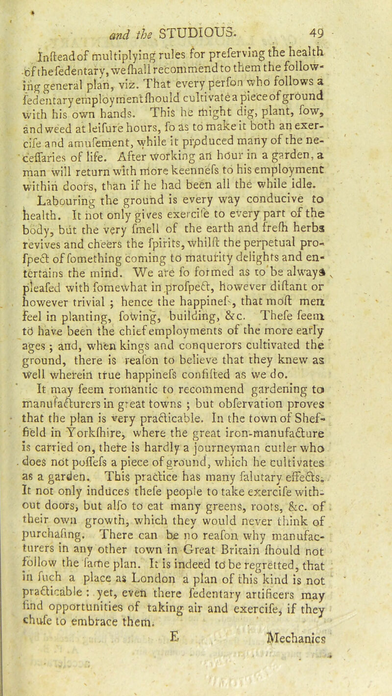 Infteadof multiplying rules for preferving the health -ti'f the fedentary, wefhall recommend to them the follow- inggeneral plan, viz. That every perfon who follows a fedentaryemploymentfhould cultivateapieceofground with his own hands. This he rtiight dig, plant, fow, and weed at leifure hours, fo as to make it both an exer- cife and amufement, while it prpduced many of the ne- ceffaries of life. After working an hour in a garden, a man will return with more keennefs to his employment within doors, than if he had been all the whik idle. Labouring the ground is every way conducive to health. It not only gives exercife to every part of the body, but the very fmell of the earth and frefh herbs revives and cheers the fpirits, whilft the perpetual pro- fpedt of fomething coming to maturity delights and en- tertains the mind. We are fo formed as to'be always v pteafed with fomewhat in profpeft, however diftant or however trivial ; hence the happinef, that mod men feel in planting, foWing, building, &c. Thefe feem to have been the chief employments of the more early ages •, and, when kings and conquerors cultivated the ground, there is realOn to believe that they knew as Well wherein true happinefs confifted as we do. It may feem romantic to recommend gardening to manufafturers in great towns ; but obfervation proves that the plan is very practicable. In the town of Shef- field in Yorkfhire, where the great iron-manufa£ture is carried on, there is hardly a journeyman cutler who does not poffefs a piece of ground, which he cultivates as a garden. This practice has many falutary effects. It not only induces thefe people to take exercife with- out doors, but alfo to eat many greens, roots, &c. of their own growth, which they would never think of purchafing. There can be no reafon why manufac- turers in any other town in Great Britain fhould not follow the fame plan. It Is indeed td be regretted, that in fuch a place as London a plan of this kind is not practicable : yet, even there fedentary artificers may find opportunities of taking air and exercife, if they chufe to embrace them. E Mechanics