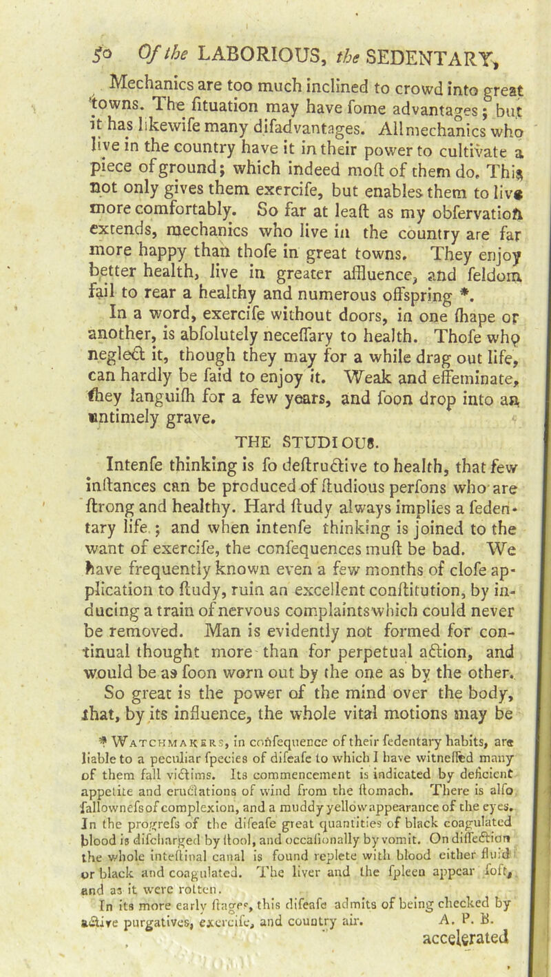 Mechanics are too much inclined to crowd into great towns. The fituation may have fome advantages ; but it has like wife many difadvantages. All mechanics who hve in the country have it in their power to cultivate a piece of ground; which indeed mod of them do. This not only gives them exercife, but enables them to liv# more comfortably. So far at lead: as my obfervatiofr extends, mechanics wno live in the country are far more happy than thofe in great towns. They enjoy better health, live in greater affluence, and feldom. fail to rear a healthy and numerous offspring *. In a word, exercife without doors, in one (hape or another, is abfolutely neceffary to health. Thofe whq negled it, though they may for a while drag out life, can hardly be faid to enjoy it. Weak and effeminate, ftiey languiffl for a few years, and foon drop into an untimely grave. THE STUDIOUS. Intenfe thinking is fo deftru&ive to health, that few indances can be produced of ftudious perfons who are ftrong and healthy. Hard ftudy always implies a feden* tary life ; and when intenfe thinking is joined to the want of exercife, the confequences muff be bad. We have frequently known even a few months of clofe ap- plication to ffudy, ruin an excellent conftitution, by in- ducing a train of nervous complaintswhich could never be removed. Man is evidently not formed for con- tinual thought more than for perpetual aftion, and would be as foon worn out by the one as by the other. So great is the power of the mind over the body, that, by its influence, the whole vital motions may be * Watchmakers, in confequence of their fedentary habits, are liable to a peculiar fpecies of difeafe to which I have witneffed many of them fall victims. Its commencement is indicated by deficient appetite and eradiations of wind from the llomach. There is alfo fallownefsof complexion, and a muddy yellow appearance of the eyes. In the progrefs of the difeafe great quantities of black coagulated hlood is difcharged by itool, and occalionally by vomit. On difle&ion the whole inteflinal canal is found replete with blood either flint! or black and coagulated. The liver and the fpleen appear foft, and as it were rotten. In its more early ftages, this difeafe admits of being checked by a&ire purgatives, exercife, and country air. A, P. h. accelerated
