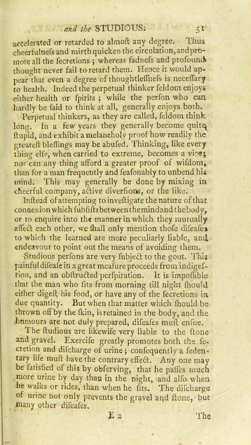 and the STUDIOUS.1 51 accelerated or retarded to almoft any degree. Thus cheerfulnefs and mirth quicken the circulation, and pro- mote all the fecretions; whereas fadnefs and profound thought never fail to retard them. Hence it would ap- pear that even a degree of thougbtleffnefs is neceffary to health. Indeed the perpetual thinker feldom enjoys either health or fpirits ; while the perfon who can hardly be faid to think at all, generally enjoys both. Perpetual thinkers, as they are called, feldom think long. In a few years they generally become quit^ ftupid, and exhibit a melancholy proof how readily the greateft blefiings may be abufed. Thinking, like every thing elfe, when carried to extreme, becomes a vic^; nor can any thing afford a greater proof of wifdom, than for a man frequently and feafonably to unbend his mind. This may generally be done by mixing in cheerful company, adlive diverfions, or the like. Inftead of attempting to inveftigate the nature of that connexion which fubfiffsbetweenthemindandthebody, or to enquire into the manner in which they mutually affedt each other, we {hall only mention thofe difeafes* to which the learned are more peculiarly liable, and endeavour to point out the means of avoiding them. Studious perfons are very fubjedt to the gout. This painful difeale in a great meafure proceeds from indigef- tion, and an obftrudled perforation. It is impoffible that the man who fits from morning till night ihoufd either digeft his food, or have any of the fecretions in due quantity. But when that matter which fliould be thrown off by the lkin, isretained in the body, and the dinmours are not duly prepared, difeafes muff enfue. The ftudious are likewife very liable to the ftone and gravel. Exercife greatly promotes both the fe- cretion and difcharge of urine; confequently a feden- tary life muff have the contrary effedl. Any one may be fatisfied of this by obferving, that he paifes much more urine by day than in the night, and alfo when he walks or rides, than when he fits. The difchargo of urine not only prevents the gravel aqd ffone, but daily other difeafes. Ea The