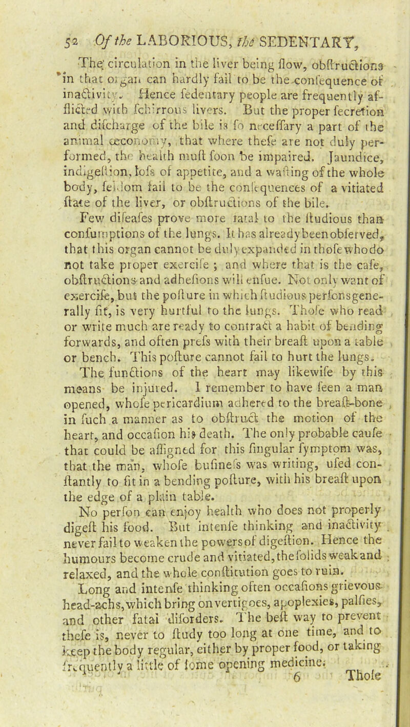 The' circulation in the liver being flow, obflruclioR3 *in that o;gan can hardly fail to be the-confequence of inactivity* Hence fedentary people are frequently af- flicted with fchirrous livers. But the proper fecretion and difeharge of the bile is fo neceffary a part of the animal oeconomy, that where thefe are not duly per- formed, the health mult foon be impaired. Jaundice, indigellion, lofs of appetite, and a waiting of the whole body, fei.iom fail to be the confequenees of a vitiated hate of the liver, or obftruclions of the bile. Few difeafes prove more ratal to the iiudious than confutnptions of the lungs. It has already beenobierved, that this organ cannot be duly expanded in thofewhodo not take proper exereife ; and where that is the cafe, obftruclions-and adhefions will enfue. Not onh want of exereife, bus the pollure in which ftudious perfonsgene- rally fit, is very hurtful to the lungs. Thole who read or write much are ready to contract a habit of bending forwards, and often prefs with their breafl upon a table or bench. This poflure cannot fail to hurt the lungs. The functions of the heart may likewife by this means be injured. 1 remember to have feen a man opened, whofe pericardium adhered to the breaft-bone in fuch a manner as to obftrucl the motion of the heart, and occafion hi? death. The only probable caufe that could be afligntd for this Angular fymptom was, that the man. whofe bufinefs was writing, ufed con- ffantly to fit in a bending poflure, with his bread upon the edge of a plain table. No perfon can enjoy health who does not properly digeft his food. But intenie thinking and inactivity never fail to weaken the powersof digeftion. Hence the humours become crude and vitiated,thefolids weakand relaxed, and the whole conflitution goes to ruin.. Long and intenfe thinking often occafrons grievous- head-achs, which bring on vertigoes, apoplexies, palfies, and other fatal diforders. The belt way to prevent thefe is, never to ftudy too long at one time, and to keep the body regular, either by proper food, or taking frequently a little of tome opening medicine; J 6 Thole
