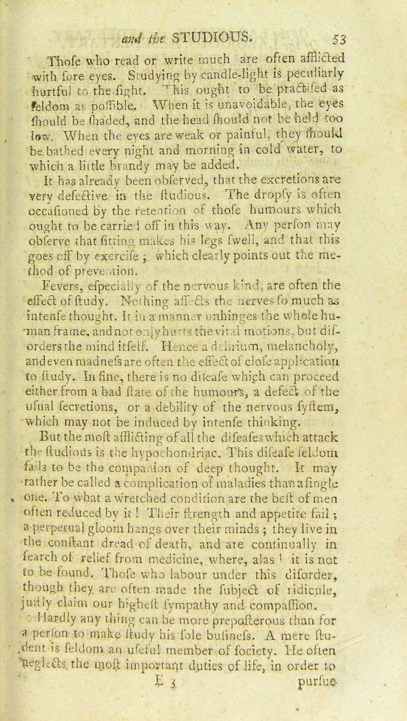 Thofe who read or write much are often afflicted with fore eyes. Studying by candle-light is peculiarly hurtful to the fight. r his ought to be prafibded as feldom as poffble, When it is unavoidable, the eyes fhould be (haded, and the head fhould not be held too low. When the eyes are weak or painful, they fhould be bathed every night and morning in cold water, to which a little brandy may be added. It has already been obferved, that the excretions are very defective in the Itudious. The dropfy is often occafioned by the retention of thofe humours which ought ro be carried off in this way. Any perfon may obferve that fitting, makes his legs fwell, and that this goes off by exercife ; which clearly points out the me- thod of prevention. Fevers, efpecialiy of the nervous kind, are often the effect of ftudy. Nothing affects the nerves fo much ao intenfe thought. It in a manner unhinges the whole hu- man frame, and not onjyhimrs the vital motions, but dif- ordersthe mind itfeif. Hence a delirium, melancholy, and even madnefs are often the effect of ciofe application to ftudy. In fine, there is no diteafe which can proceed either from a bad ftate of the humou-rt, a defedt of the ufual fecretions, or a debility of the nervous fyftem, which may not be induced by intenfe thinking. But the mod afflicting of all the difeafeswhieh attack the ftudioiis is the hypochondriac. This difeafe feldom fails to be the companion of deep thought. It may •rather be called a complication of maladies thanafingle one. 'fo what a wretched condition are the belt of men often reduced by it ! Their ftrength and appetite fail •, a perpetual gloom hangs over their minds ; they live in the conffant dread of death, and are continually in fearch of relief from medicine, where, alas 1 it is not to be found. Thofe who labour under this diforder, though they are often made the fubjedl of ridicule, juiily claim our higheft fympathy and compaflion. I lardiy any thing can be more prepofterous than for a perfon to make ftudy his foie bufinefs. A mere ftu- .dent is feldom an ufeful member of fociety. ITe often Feglcdts. the molt import apt duties pf life, in order to T 3 purlue-