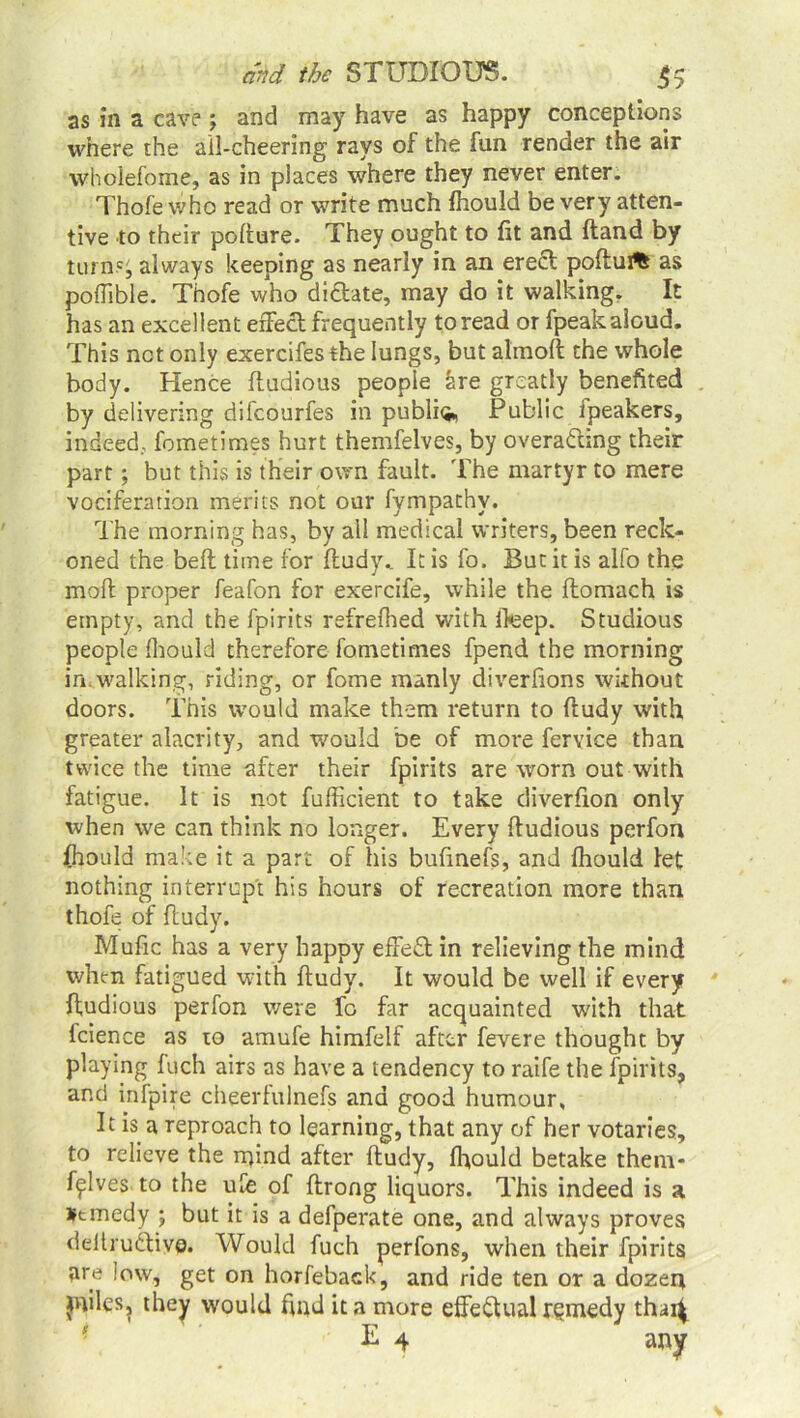 as in a cave ; and may have as happy conceptions where the ail-cheering rays of the fun render the air wholefome, as in places where they never enter. Thofe who read or write much fhould be very atten- tive to their pollure. They ought to fit and (land by turn.'i always keeping as nearly in an ere£l poflui% as poffible. Thofe who didlate, may do it walking. It has an excellent effect frequently to read or fpeak aloud. This net only exercifes the lungs, but almofl the whole body. Hence fludious people are greatly benefited by delivering difeourfes in public Public fpeakers, indeed., fometimes hurt themfelves, by overa&ing their part; but this is their own fault. The martyr to mere vociferation merits not our fympachy. The morning has, by all medical writers, been reck- oned the beft time for fludy.. It is fo. But it is alfo the molt proper feafon for exercife, while the ftomach is empty, and the fpirits refrefhed with Ifeep. Studious people fhould therefore fometimes fpend the morning in.walking, riding, or fome manly diverfions without doors. This would make them return to fludy with greater alacrity, and would be of more fervice than twice the time after their fpirits are worn out with fatigue. It is not fufficient to take diverfion only when we can think no longer. Every fludious perfon fhould make it a part of his bufinefs, and fhould let nothing interrupt his hours of recreation more than thofe of fludy. Mufic has a very happy effeft in relieving the mind when fatigued with fludy. It would be well if every fludious perfon were fo far acquainted with that fcience as to amufe himfelf after fevere thought by playing fuch airs as have a tendency to raife the fpirits, and infpire cheerfulnefs and good humour. It is a reproach to learning, that any of her votaries, to relieve the rqind after fludy, fhould betake them- fflves to the ufe of flrong liquors. This indeed is a *tmedy ; but it is a defperate one, and always proves deltrudlive. Would fuch perfons, when their fpirits are low, get on horfeback, and ride ten or a dozen jniles, they would find it a more effectual rgmedy thai^