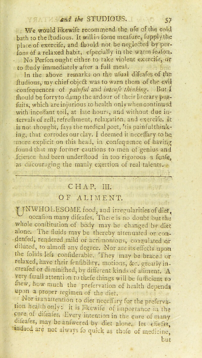 We would likewife recommend the ufe cf the cold bath to the ftudious. It will in forne tneafure, fupplythe place of exercife, and fliould not be neglected by per- rons of a relaxed habit, efpecially in the warm feu ion. No Perfon ought either to take violent exercife, or to ftudy immediately after a full meal. In the above remarks on the ul'ual difeafes of the ftudious, my chief objedt was to warn them of the evil confequences of painful and intenfe thinking. But I fhould be for ry to damp the ardour of their literary pur- fuits, which are injurious to health only whencontinued with mediant toil, at late hours, and without due in- tervals of reft.refrefhment, relaxation, and exercife. it is not thought, fays the medical poet, his painfulthink- ing, that corrodes our clay. I. deemed it neceflary to be more explicit on this head, in confequence of having found that tny former cautions to men of genius and fcience had been underftood in too rigorous a fenfe, as difcouraging the manly exertion of real talents, r CHAP. III. OF ALIMENT. TTNWHQ LESOME food, and irregularities of diet, Qccafimi many dileafes. The<e is no doubt but the whole conftitution of body may be changed by diet alone. The fluids may be thereby attenuated or con- • denied, rendered mild or acrimonious, coagulated or diluted, to aim oft any degree. Nor are its effects upon the folids lefs confiderabie. 'They may be brace..! or relaxed, have their knftbility, motions, See. greatly in- creafed or diminifhed, by different kinds of aliment. A ve.y Anal 1 attention to thefe things will be fufheient to lhew, how much the prefervation of health depends upon a proper regimen of the diet. . ^or isanattention to diet necefiary for the preferva- tion health only: it is jikewile of importance in the ^.ure 5* Lvery intention in the cure of many . ika.es, may be anlwered by diet alone. Its eflefts, in ued are not always fo quick as thole of medicine, but