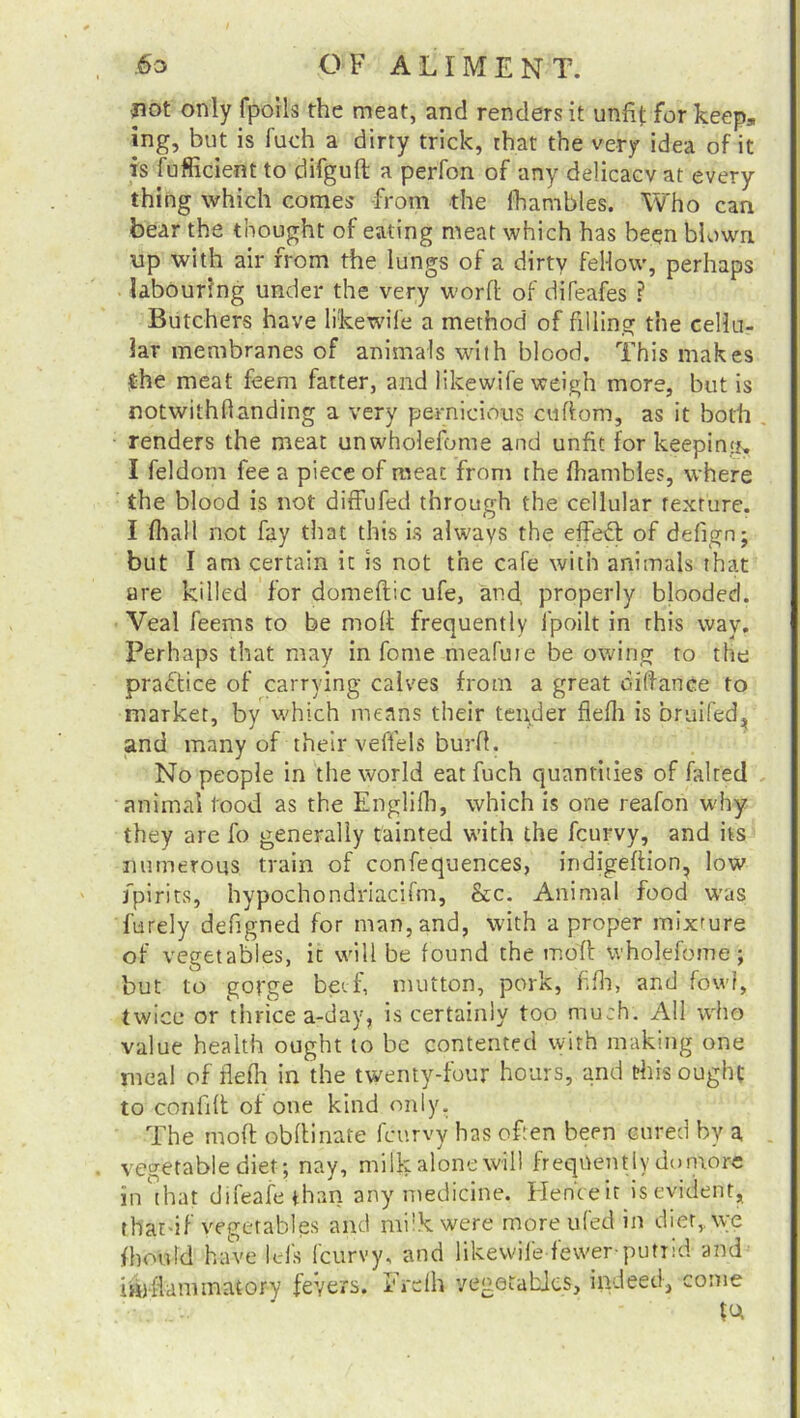 ■pot only fpoils the meat, and renders it unfit for keep, ing, but is fuch a dirty trick, that the very idea of it is fufficient to difguft a perfon of any delicacy at every thing which comes -from the lhambles. Who can bear the thought of eating meat which has been blown up with air from the lungs of a dirty fellow, perhaps labouring under the very word of difeafes ? Butchers have likewife a method of filling the cellu- lar membranes of animals with blood. This makes the meat feem fatter, and likewife weigh more, but is notwithhanding a very pernicious cuftorn, as it both renders the meat unwholefome and unfit for keepintts, I feldom fee a piece of meat from the lhambles, where the blood is not diffufed through the cellular texture. I lhall not fay that this is always the effect of defign; but I am certain it is not the cafe with animals that are killed for domeftic ufe, and. properly blooded. Veal feems to be molt frequently l'poilt in this way. Perhaps that may in fome meafute be owing to the practice of carrying calves from a great tendance to market, by which means their tender flelh is bruifed, and many of their veffels burfi. No people in the world eat fuch quantities of faired animal tood as the Englifh, which is one reafon why they are fo generally tainted with the fcurvy, and its numerous train of confequences, indigeftion, low fpirits, hypochondriacifm, &c. Animal food was furely defigned for man, and, with a proper mixture of vegetables, it will be found the molt wholefome; but to gorge beef, mutton, pork, filh, and fowl, twice or thrice a-day, is certainly too much. All who value health ought to be contented with making one meal of flefh in the twenty-four hours, and this ought to confilt of one kind only. The mod obdinafe fcurvy has often been cured by a vegetable diet; nay, milk alone will frequently donrorc in that difeafethan any medicine. Henteit is evident, that-if vegetables and milk were moreufed in diet,, we fhotild have Ids fcurvy, and likewife fewer-putrid and iinfiarnmatory fevers. I'Vdh vegetables, indeed, come