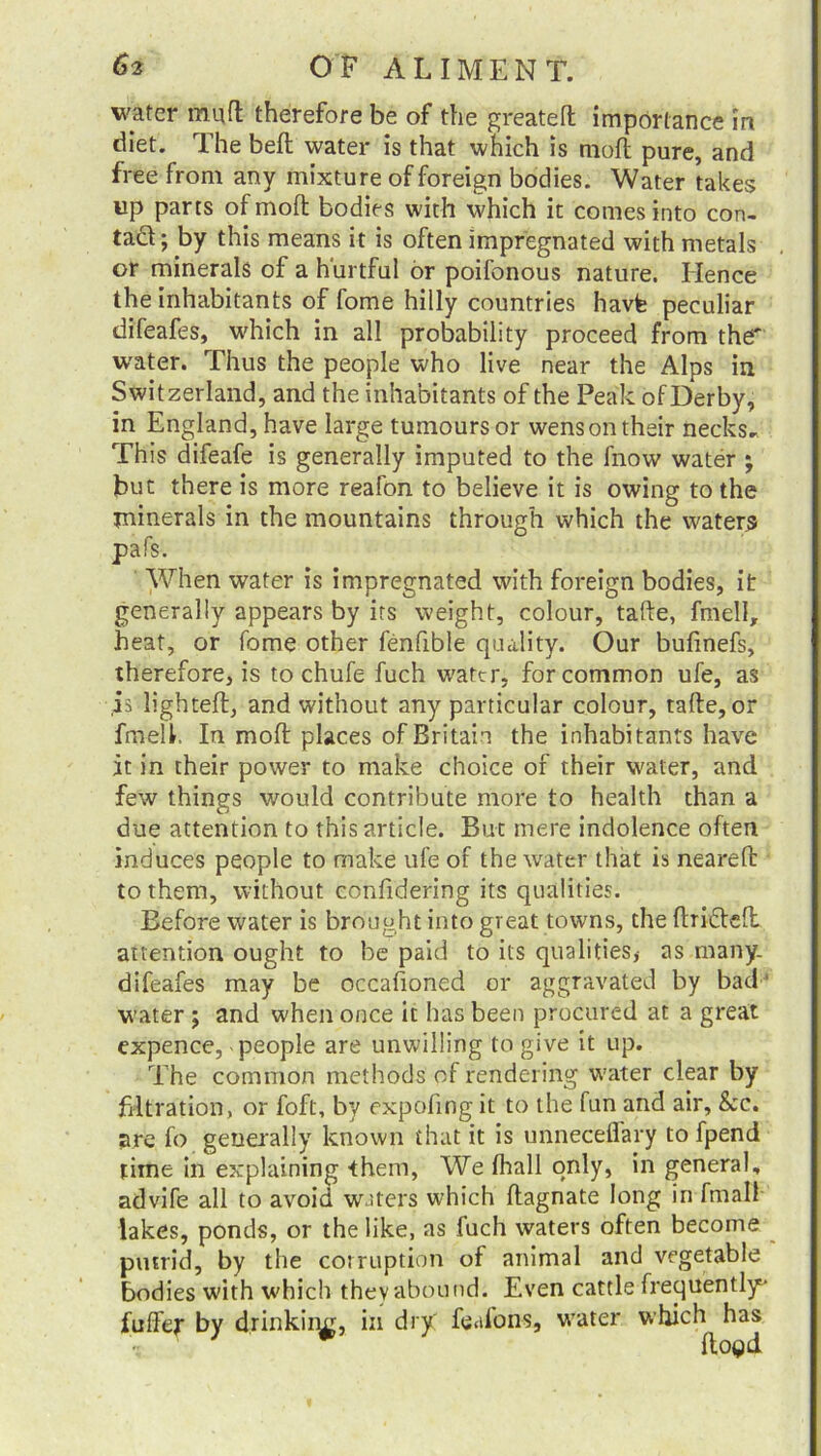 water mult therefore be of the greatelt importance in diet. The belt water is that which is moft pure, and free from any mixture of foreign bodies. Water takes up parts of moil bodies with which it comes into con- tad; by this means it is often impregnated with metals or minerals of a hurtful or poifonous nature. Hence the inhabitants of fome hilly countries havfe peculiar difeafes, which in all probability proceed from the' water. Thus the people who live near the Alps in Switzerland, and the inhabitants of the Peak of Derby, in England, have large tumours or wens on their necks. This difeafe is generally imputed to the fnow water ; but there is more reafon to believe it is owing to the minerals in the mountains through which the waters pafs. When water is impregnated with foreign bodies, it generally appears by its weight, colour, take, fmell, heat, or fome other fenfible quality. Our bufmefs, therefore, is to chufe fuch water, for common ufe, as is lighted:, and without any particular colour, take, or fmell. In moft places of Britain the inhabitants have it in their power to make choice of their water, and few things would contribute more to health than a due attention to this article. But mere indolence often induces people to make ufe of the water that is neareft to them, without confidering its qualities. Before water is brought into great towns, the flrideft attention ought to be paid to its qualities,- as inany. difeafes may be occafioned or aggravated by bad' water ; and when once it has been procured at a great expence, people are unwilling to give it up. The common methods of rendering water clear by filtration, or foft, by expofing it to the fun and air, &c. are fo generally known that it is unneceflary to fpend time in explaining them, We fhall only, in general, advife all to avoid waters which flagnate long in fmall lakes, ponds, or the like, as fuch waters often become putrid, by the corruption of animal and vegetable bodies with which thevabound. Even cattle frequently fuffer by drinking, in dry feafons, water which has fto^d
