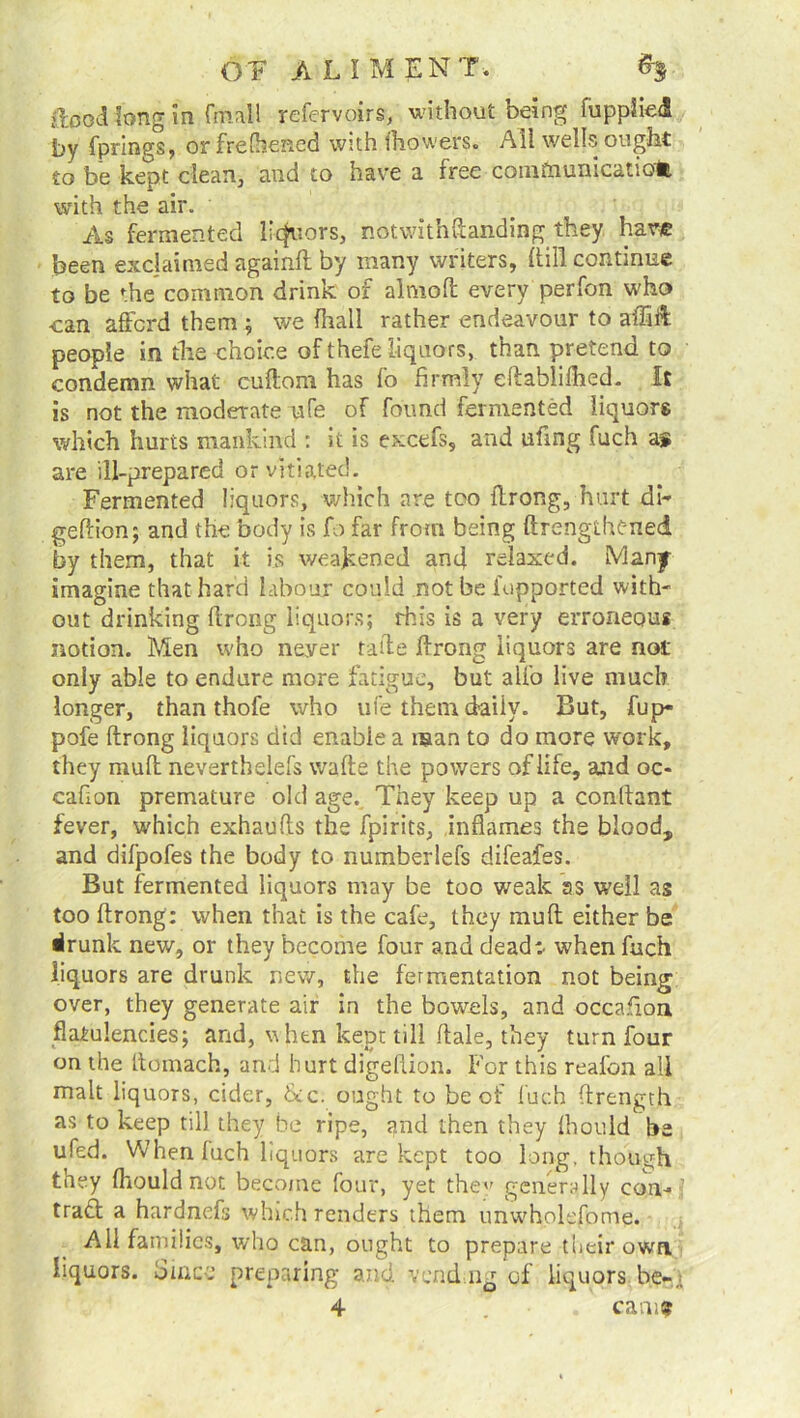 flood long in final 1 refervoirs, without being fupplieA by fprings, or frefhened with fhowers. Ali wells ought to be kept clean, and to have a free comftnmicatiom with the air. As fermented liquors, notwithftanding they hare been exclaimed againit by many writers, (till continue to be the* common drink of almofi: every perfon who can afford them ; we fhall rather endeavour to affift people in the choice of thefe liquors, than pretend to condemn what cuftom has fo firmly eftablifhed. It is not the moderate ufe of found fermented liquors which hurts mankind : it is excefs, and ufmg fuch a* are ill-prepared or vitiated. Fermented liquors, which are too ftrong, hurt di- geftion; and the body is fo far from being ftrengthened by them, that it is weakened and relaxed. Many imagine that hard labour could not be l'upported with- out drinking llrong liquors; this is a very erroneous notion. Men who never ride ftrong liquors are not only able to endure more fatigue, but alio live much longer, than thofe who ufe them daily. But, fup* pofe ftrong liquors did enable a man to do more work, they mult neverthelefs wafte the powers of life, and oc- cafion premature old age. They keep up a conftant fever, which exhaufts the fpirits, inflames the blood, and difpofes the body to numberlefs difeafes. But fermented liquors may be too weak as well as too ftrong: when that is the cafe, they mud either be drunk new, or they become four and dead:, when fuch liquors are drunk new, the fermentation not being over, they generate air in the bowels, and occafion flatulencies; and, when kept till ftale, they turn four on the ttomach, and hurt digeftion. For this reafon all malt liquors, cider, 6tc. ought to be of fuch ftrength as to keep till they be ripe, gnd then they Ihould he ufed. When fuch liquors are kept too long, though they fhould not become four, yet the generally con-f traft a hardnefs which renders them unwholefome. All families, who can, ought to prepare their own liquors. Since preparing and vend ng of liquors be-.t