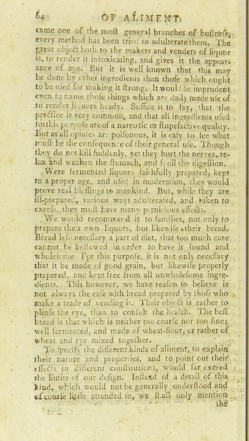 came one of the mofl general branches of bujfirfefs* every method has been tried to adulterate them. The great objedt both to the makers and venders of liquor is, to render it intoxicating, and gives it the appear- ance or age. But it is well known that this may be done by other ingredients than thofe which ought to be uieo foi making it llrongi- It would be imprudent even to name thofe things which are daily made ufe of to render liquors heady. Suffice it to fay,- that the prsdhce is very common, and that all ingredients ufed lot this pnrpofe areof a narco tic or flupefadtivt quality. But as all opiates are poifonous, it is cafy to lee what mud be the confequen.'e of their general ufe. Though they do not kill fuddtniy, yet they hurt the nerves, re- lax and weaken the flomach, and ft oil the digeflion. Were fermented liquors faithfully prepared,- kept to a proper age, and ufeci in moderation, they would prove real bleffingst© mankind. But, while they are ill-prepared, various ways adulterated, and taken to' excels, they muff have many pernicious effects* We would recommei d it to families, not only to prepare their own liquors, but likewife • their bread. Bread isibneceffary a part of diet, that too much care cannot be behoved in order to have it found and wholefome For this purpofe, it is not only neceffary that it be made of good grain, but likewife properly prepared, and kept free from all unwholefome ingre- dients. This however, we have reafon to believe is not always the cafe with bread prepared by thofe who make a trade of vending it. Their objedt is rather to pl'eafe the eye, than to confuk the health. The be ft bread is that which is neither loo coarfe nor too fine; well fermented, and made- of wheat-flour, or rather of wheat and rye mixed together. To fpecify the different kinds of aliment, to explain their nature and properties, and to point out their’ effects in different conilitutions, would far exceed the limits of our defign. Indead of a detail of this kind, which would not be generally underftood and ©fcourfe ii,ule attended to, we (half only mention