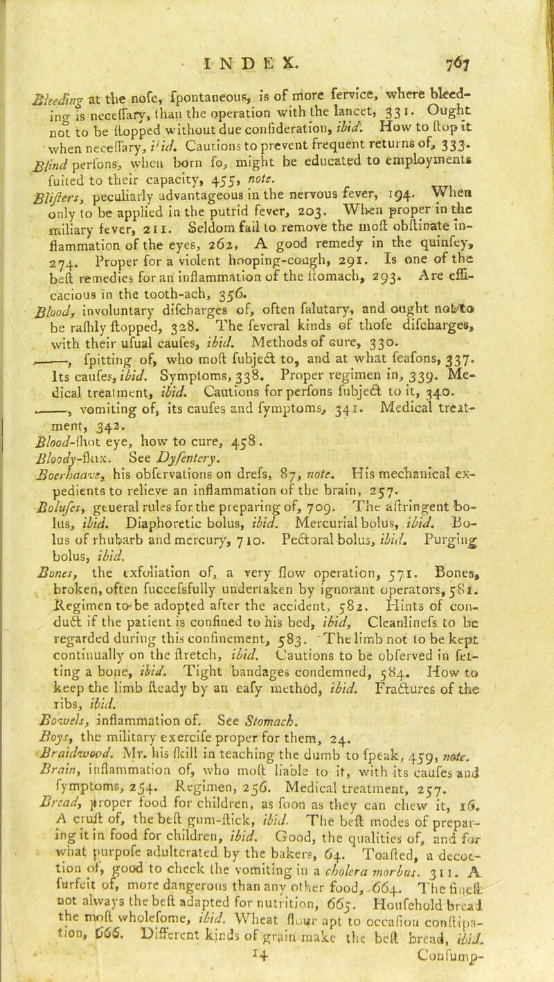 Bleeding at the nofe, fpontaneous, is of more fervice, where bleed- ing is neceffary, than the operation with the lancet, 331. Ought not to be {lopped without due confideration, ibid. How to flop it when necellary, i1 id. Cautions to prevent frequent returns of, 333* Blind perfons, when born fo, might be educated to employments fuited to their capacity, 455, note. BUfterS) peculiarly advantageous in the nervous fever, 194. When only to be applied in the putrid fever, 203. When proper in the miliary fever, 211. Seldom fail to remove the moft obftinate in- flammation of the eyes, 262, A good remedy in the quinfey, 274. Proper for a violent hooping-cough, 291. Is one of the bell remedies for an inflammation of the ltomach, 293. Are effi- cacious in the tooth-ach, 356. Blood, involuntary difeharges of, often falutary, and ought noteto be raflily flopped, 328. The feveral kinds of thofe difeharges, with their ufual caufes, ibid. Methods of Gure, 330. „——, fpitting of, who moft fubjed to, and at what feafons, 337. Its caufes, ibid. Symptoms, 338. Proper regimen in, 339. Me- dical treatment, ibid. Cautions forperfons fubjed to it, 340. .. , vomiting of, its caufes and fymptoms, 341. Medical treat- ment, 342. Blood-(hat eye, how to cure, 458. Bloodyux. See Dyfentery. Boerhaave, his obfervations on drefs, 87, note. His mechanical ex- pedients to relieve an inflammation of the brain, 257. Bolufes, gtueral rules for the preparing of, 709. The aftringent bo- lus, ibid. Diaphoretic bolus, ibid. Mercurial bolus, ibid. Bo- lus of rhubarb and mercury, 710. Pedoral bolus, ibid. Purging bolus, ibid. Bones, the exfoliation of, a very flow operation, 571. Bones, broken, often fuccefsfully undertaken by ignorant operators, 581. llegimen to be adopted after the accident, 582. Hints of con- dud if the patient is confined to his bed, ibid, Cieanlinefs to be regarded during this confinement, 583. The limb not to be kept continually on the ftretch, ibid. Cautions to be obferved in fet- ting a bone, ibid. Tight bandages condemned, 584. Howto keep the limb flcady by an eafy method, ibid. Fradures of the Tibs, ibid. Bowels, inflammation of. See Stomach. Boys, the military exercife proper for them, 24. Braidwood. Mr. his {kill in teaching the dumb to fpeak, 459, note. Brain, inflammation of, who moft liable to it, with its caufes and fymptoms, 254. Regimen, 256. Medical treatment, 257. Bread, proper food for children, as foon as they can chew it, i£*„ A ciuft of, the beft gum-ftick, ibid. Ttie beft modes of prepar- ing it in food for children, ibid. Good, the qualities of, and for what purpofe adulterated by the bakers, 64. Toafted, a decoc- tion of, good to check the vomiting in a cholera morbus. 311. A forfeit of, more dangerous than any other food, 664. The fine ft not always the beft adapted for nutrition, 665. Houfehold bread the moft wholefome, ibid. Wheat floi^r apt to occafiou conllipa- tion, 665. Different kinds of grain make the belt bread, Hid. *4 Confump-