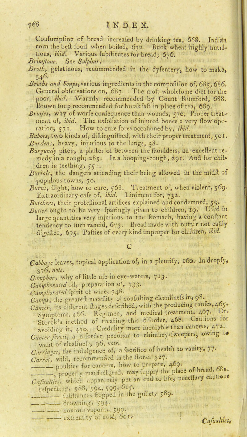 Confumption of bread increafed by drinking tea, 668. Indian corn the bed food when boiled, 672 Buck wheat highly nutii- tious, ibid. Various fubditutes for bread* 676. Brimjione. Sec Sulphur. Broth, gelatinous, recommended in the dyfentery, how to rnakt*, 346. Broths and Soups,various ingredients in the compofilion of, 685, 686. General obfei vations on, 687 The moll wholcfome diet for the poor, ibid. Warmly recommended by Count Rumford, 688. .Biown foup recommended for bteakfall in place of tea, 689. Bruijes, why of worfe confequence than wounds, 570. Proper treat-' ment of, ibid. The exfoliation of injured bones a very flow'ope- ration, 571. How to cure fores occationed by, ibid. Buboes, two kinds of, diflinguiflred, with their proper treatment, 50!. Burdens, heavy, injurious to the lungs, 3-8. Burgundy pitch, a plaller of between the fhoulders, ah excellent re- medy iri a cough* 285. In a hooping-cough, 291. And for chil* dren in teething, 55 •. Burials, the dangers attending their being allowed in the midff of populous towns, 70. Burns, flight, how to cure, 568. Treatment of, when violerit, 569. Extraordinary cafe of, ibid. Liniment for, 732. Butchers, their profcflional artifices explained and condemned, 59. Butter ought to be very fparingly given to children, 19, IJled in large quantities very injurious to the ftomach, having a conflant tendency to turn rancid, 673. Bread made with butter not e^l'fly flighted, 6-/5. Palties of every kind improper for children, ibid. C Cabbage leaves, topical application of, in a pleurify, 160. In dropfy, 376, note. Camphor, why of little ufe in eye-waters, 713 . Camphorated oil, preparation of, 733. Camphorated fpirit of wine, 748. _ , Camps, the Treated necefiity of confulting cleanhnefs in, 98* Cancer, its different ftages deferibed, with the producing canfes,465- Symptoms, 466. Regimen, and medical treatment, 467. Dr. Storck’s method of treating this diforder, 468. Can ions for avoiding it, 470. Credulity more incurable than cancel s, 472. Cancer,feroli, a diforder peculiar to chimneysweepers, owing 10 want of clealinefr, 96, note. Carriages, the indulgence of, a faenhee of health to vanity, 77- Carrot, wild, recommended in the lione, 327. poultice for cancers, how to prepare, 469. properly mar.f ifluved, may fupply the place of bread, 68a. Cafuallies, which apparently put an end to life, necelfaiy cau i»u refpettmg, 588, 594, 799..6l5‘ q fubllances flopped in the gullet,' 589. . drowning, 594. noxious vapour*, 599. extremity of cold, 6ol/ Cafuahseit I