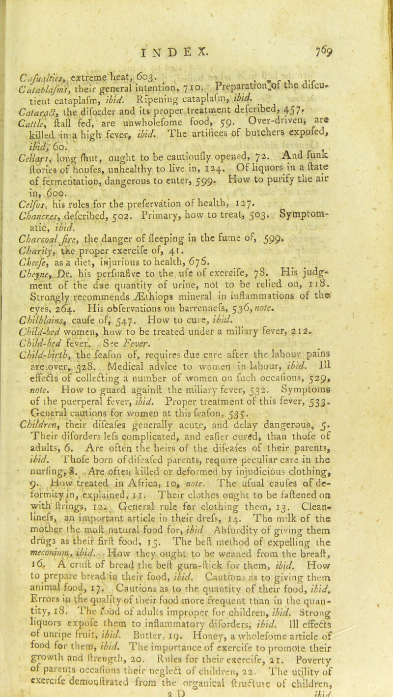 CufualtiesK extreme heat, 603. . , . . Cataplafms, their general Intention, 710. Preparation,.*)! the dilcu- tient cataplafm, ibid. Ripening cataplafm, ibid. . CataraB, the diforder and its proper treatment defcribed, 457. Cattle, flail fed, are unwholefome food, 59. Over-driven, ^aie killed in a High fever, ibid. The artifices of butchers expoied, ibid, 60. . Cellars, long {hut, ought to be cautioufly opened, 72. And funk flories of houfes, unhealthy to live in, 124. Of liquors in a flats of fermentation, dangerous to enter, 599. How to purify the air in, (5oo. Celfus, his rules for the prefervation of health, 127. Chancres, defcribed, 502. Primary, how to treat, 5°3* Symptom- atic, ibid. CharcoalJire, the danger of fleeping in the fume of, 599. Charity, the proper exercife of, 41. Cheefe, as a diet, injurious to health, 675. Cheyne, Dr. bis perfnafive to the ule of exercife, 78* His judg- ment of the due quantity of urine, not to be relied on, 118. Strongly recommends iEthiop3 mineral in inflammations of the eyes, 264. His obfervations on barrennefs, 536, note. Chilblains* caufe of, 547. How to cure, ibid. Child-bed women, how to be treated under a miliary fever, 212. Child-bed fever. See Fever. Child-birth, the feafon of, requires due care after the labour pains are.over, 328. Medical advice to women in labour, ibid. Ill eft'eds of colledling a number of women on fuch occafions, 529, note. How to guard againfl the miliary fever, 532. Symptoms of the puerperal fever, ibid. Proper treatment of this fever, 533- General cautions for women at this feafon, 535. Children, their difeafes generally acute, and delay dangerous, 5* Their diforders lefs complicated, and eafier cured, than thofe of adults, 6. Arc often the heirs of the difeafes of their parents, ibid. Thofe born of difeafed parents, require peculiar care in the nurling, 8. Are often killed or deformed by injudicious clothing, 9. How treated in Africa, 10, note. The ufual caufes of de- formity in, explained, 11. Their clothes ought to be faftenedon with firings, 12. General rule for clothing them, 13. Clean* linefs, an important article in their drefs, 14. The milk of the mother the moll natural food for, ibid Abfurdity of giving them drug3 as their fird food, 15. The bed method of expelling the meconium, ibid. How they ought to be weaned from the bread, 16. A cruft of bread the befl gum-llick for them, ibid. How to prepare bread in their food, ibid. Cautions as to giving them animal food, 17. Cautions as to rhe quantity of their food, ibid. Errors in the quality of their food more frequent than in the quan- tity, 18, The food of adults improper for children, ibid. Strong liquors expofe them to inflammatory diforders, ibid. Ill effedts of unripe fruit, ibid. Butter, iq. Honey, a wholefome article of food for them, ibid. The importance of exercife to promote their growth and flrength, 20. Rules for their exercife, 21. Poverty of parents occafions their negledt of children, 22. The utility of exercife demonllrated from the organical flrudluie of children, 2 1 his/