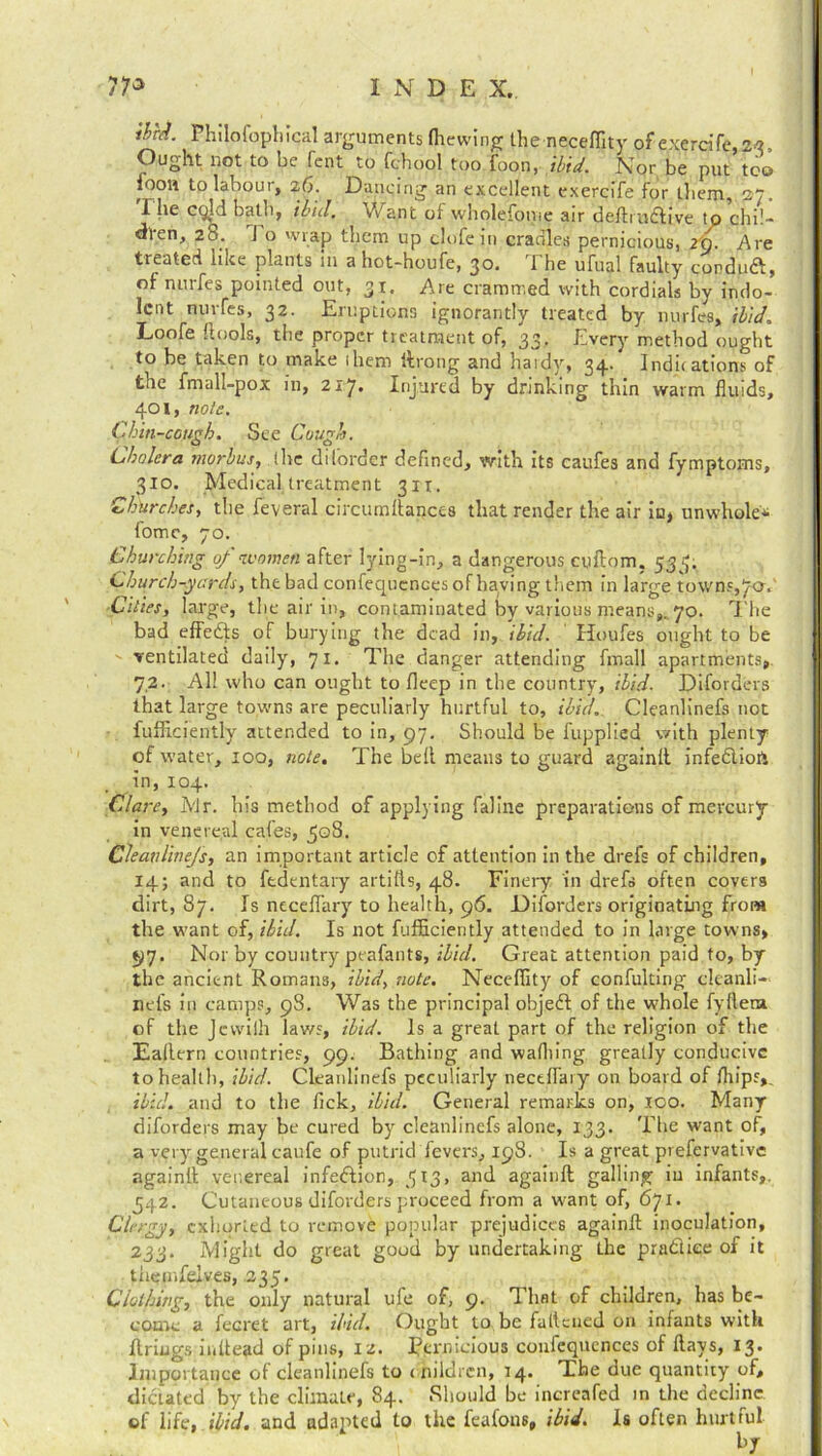 ibnl Philofophical arguments (hewing the necefiity of exercife, 23, Ought not to be fent to fchool too foon, ibid. Nor be put too loon to labour, 26. Dancing an excellent exercife for tliem, 27. 1 he cqld bath, ibid. Want of wholefome air deftrudlive to chil- dren, 28. J o wrap them up clofe in cradles pernicious, 2Q. Are treated like plants in a hot-houfe, 30. The ufual faulty corduft, of nurfes pointed out, 31. Are crammed with cordials by indo- lent nuifes, 32. Eruptions ignorantly treated by nurfes, ibid. Loofe ftools, the proper treatment of, 33' Every method ought to be taken to make (hem throng and hardy, 34^ Indications of the fmall-pp.x in, 2x7. Injured by drinking thin warm fluids, 401, note. Chin-cough. See Cough. Cholera morbus, lire di(order defined, with its caufes and fymptoms, 310. Medical treatment 31T. Churches, the feveral circumftancea that render the air in, unwhole'* tome, 70. Churching of women after lying-in, a dangerous cuftom. 533. Church-yards, the bad confequcnces of having tliem in large, town?, 7a. Cities, large, the air in, contaminated by various means,.. 70. The bad effects of burying the dead in, ibid. Houfes ought to be ventilated daily, 71. The danger attending fmall apartments, 72. All who can ought to fleep in the country, ibid■ Diforders that large towns are peculiarly hurtful to, ibid. Cleanlinefs not fufficiently attended to in, 97. Should be fupplied v/ith plenty of water, 100, note. The bell means to guard againft infediop in, 104. Clare, Mr. his method of applying faline preparations of mercury in venereal cafes, ^qS. Cleavlinejs, an important article of attention in the drefs of children, 14; and to fedentary artifts, 48. Finery in drefs often covers dirt, 87. Is neceflary to health, 96. Diforders originating from the want of, ibid. Is not fufficiently attended to in large towns, 97. Nor by country peafants, ibid. Great attention paid to, by the ancient Romans, ibid, note. Neceffity of confulting cleanli- nefs in camps, 98. Was the principal objedl of the whole fyfteru of the Jcvvilh laws, ibid. Is a great part of the religion of the Eallern countries, 99. Bathing and wathing greatly conducive to health, ibid. Cleanlinefs peculiarly neceflary on board of fhips,. ibid, and to the fick, ibid. General remarks on, 100. Many diforders may be cured by cleanlinefs alone, 133. The want of, a very general caufe of putrid fevers, 198. Is a great prefervative again!! venereal infection, 513, and againft galling in infants,, 342. Cutaneous diforders proceed from a want of, 671. Clergy, exhorted to remove popular prejudices againft inoculation, 233. Might do great good by undertaking the practice of it themfelves, 235, Clothing, the only natural ufe of, 9. That of children, has be- come a fecret art, ibid. Ought to be fattened on infants with firings inltead of pins, 12. pernicious confequcnces of flays, 13. Importance of cleanlinefs to children, 14. The due quantity of, dictated by the climate, 84. Should be increafed in the decline, of life, ibid, and adapted to the feafons, ibid. Is often hurtful