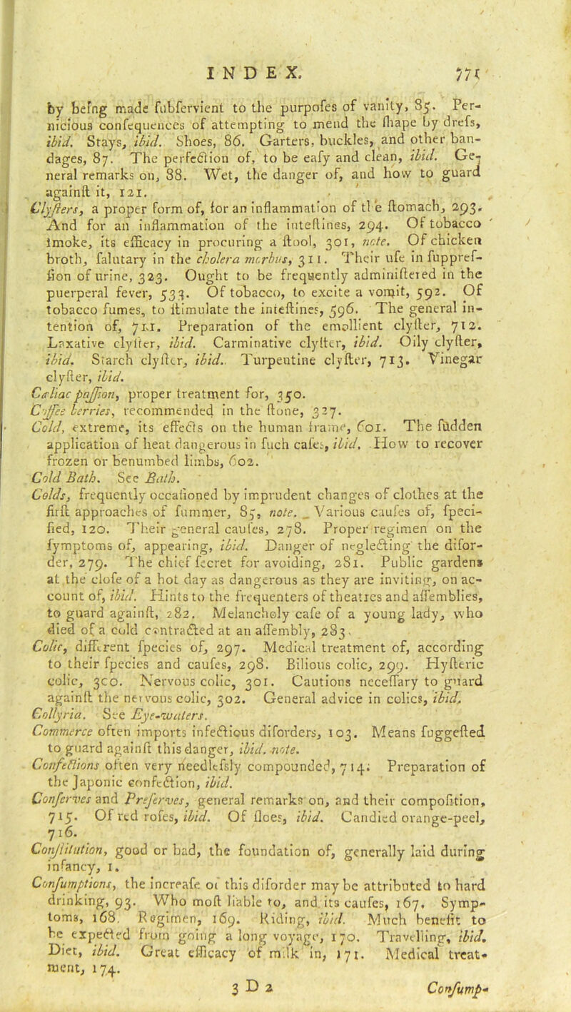 by befog made fubfervient to the purpofes of vanity, 85. Per- nicious confequenccs of attempting to mend the lhape by drefs, ibid. Stays, ibul. Shoes, 86. Garters, buckles, and other ban- dages, 87. The perfection of, to be eafy and clean, ibid. Ge- neral remarks on, 88. Wet, the danger of, and how to guard againft it, 121. Clyjiers, a proper form of, for an inflammation of tl ie ftomach, 293. And for an inflammation of the inteflines, 294. Of tobacco imoke, its efficacy in procuring a ftool, 301, note. Of chicken broth, falutary in the cholera morbus, 311. Their life in fuppref- flon of urine, 323. Ought to be frequently adminiflered in the puerperal fever, 533. Of tobacco, to excite a vonjit, 592. Of tobacco fumes, to ilimulate the inieftines, 596. The general in- tention of, 71,1. Preparation of the emollient clyiler, 712. Laxative clylicr, ibid. Carminative clyfter, ibid. Oily clyiler, ibid. Starch clyfter, ibid. Turpentine clyfter, 713. Vinegar clyfter, ibid. C/rliacpajjion, proper treatment for, 350. Coffee berries, recommended in the ftone, 327. Cold, extreme, its effeCls on the human frame, 601. The hidden application of heat dangerous in fuch cafes, ibid. How to recover frozen or benumbed limbs, 602. Cold Bath. See Bath. Colds, frequently occaiioned by imprudent changes of clothes at the firft approaches of fummer, 83, note. _ Various caufes of, fpeci- fied, 120. Their general caul’es, 278. Proper regimen on the fymptoms of, appearing, ibid. Danger of negleCting' the difor- der, 279. The chief fecret for avoiding, 2S1. Public gardens at the clofe of a hot day as dangerous as they are inviting, on ac- count of, ibid. Hints to the frequenters of theatres and affemblies, to guard againft, 282. Melancholy cafe of a young lady, who died of a cold cvntraCled at an aflembly, 283, Colic, different fpecies of, 297. Medical treatment of, according to their fpecies and caufes, 298. Bilious colic, 299. Hyfteric colic, 300. Nervous colic, 301. Cautions neceflary to guard againft the nervous colic, 302. General advice in colics, ibid. Collyria. See Eye-waters. Commerce often imports infectious diforders, 103. Means fuggefted to guard againft this danger, ibid. -note. Ccnfeflions often very needlcfsly compounded, 7 14; Preparation of the Japonic condition, ibid. Confcrves and Prtferves, general remarks on, and their compofition, 715. Of red rotes, ibid. Of flees, ibid. Candied orange-peel, 716. Cotijlilution, good or bad, the foundation of, generally laid during infancy, 1. Confumptions, the increafe 01 this diforder maybe attributed to hard drinking, 93. Who moft liable to, and. its caufes, 167, Symp- toms, 168. Regimen, 169. Riding, ibid. Much benelit to be expected from going a long voyage, 170. Travelling, ibid. Diet, ibid. Great efficacy of milk in, J71. Medical treat- ment, 174.