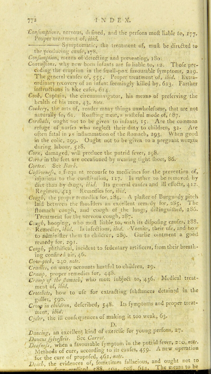 ■INDE X. ConfmiptioTiT, nervous, defined, and the petTons moll liable fo, 177. Proper treatment of, ibid. — Symptomatic, the treatment of, mud be directed to the producing enufe; 178. Confumptian, means of delecting and preventing, 1S0. Conzuljions, why new bom infants are fo liable to, 12. Thofe pre- ceding the crop!ion in the fmall-pox favourable fymptoms, 219. The general catifes of, 555. Proper treatment of, ibid. Extra- ordinary recovery of an infant feemingly killed by, 613. Farther intlrwffions in like cafes, 614. Cook, Captain, the circumnavigator, his meana of preferring the health of his men, 4$, note. Cookery, the arts of, render many tilings unwliolefome, that are not naturally fo, 61. Roafling meat,a waileful mode of, ( 87. Cordials, ought not to be given to infants, 15. Are the common refuge of_nurfes who negleft their duty to children, 32. Are often fatal in <:•) inflammation of the Itomach, 293. When good in the colic, 299. Ought not to be given to a pregnant wonjau during, labour, 528. Corn, damaged, will produce the putrid fever, 198. CoHis in the feet are occalioned by wearing tight ihoes, 86. Cortex. See Burk. Gojli-oenefs,. a f equ nt recourfe to medicines for the prevention of, , injurious to the conffi'ulion, 117. Is rather to be removed by diet than by drugs, Hid. Its general catifes a,nd ill effedts, 412., Regimen, 413 Remedies for, ibid. CotJgb, the proper remedies for, 284. A plafter of Burgundy pitch laid between the fhoi.Iders an excellent remedy for, 285. The ftomaeh cough, and cough of _the lungs, diflinguithed, 280. Treatment for the nervous cough, 287. Cough, hooping, who mod liable to, with its difpofing caufes, 288. Remedies, ibid. Is infectious, ibid. Vomits, their life, and how- to adminifter them to children, 289. Garlic ointment a good remedy for, 291. Cough, phthrfrcal, incident to fedentary artificers, from their breath- ing confin/d air, 46, Cow-pock, 240 note. Cradles, on many accounts hurtful to children, 29. Cramp of thefiomach, who molt iubjedt to, 436. Medical treat- ment of, ibid. _ . Crotchets, bow to ufe for extra&ing fubftancea detained m tfie gullet, 590. Croup in children, deferibed, 548. Its fymptoms and proper treat- ment, ibid. . D. Dancing, an excellent kind of exercifc for young perfons, 27. Cramp, proper remedies for, 448.