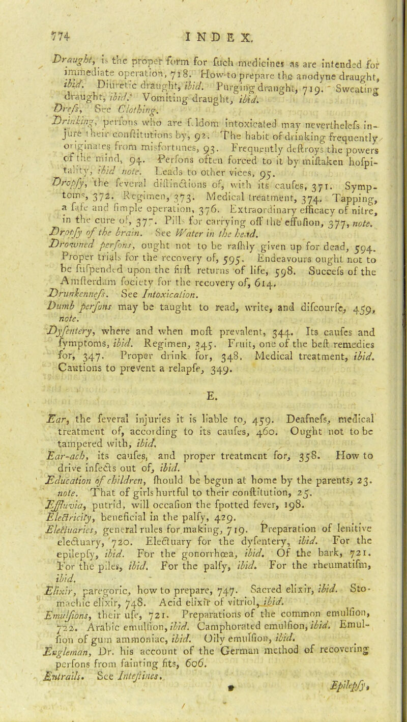 Draught, i- the proper form for fuch medicines as are Intended for lmmed'ate operation, 718. How to prepare the anodyne ibid. Diuretic draught, ibid. Purging draught, 719.' draught, ibid.' Vomiting draught/ ibid. Dr eft, See Clothing. Drinking, perfons who are f. ldonr intoxicated may neverthelefs in- jure t heir conftitutions by, 92. The habit of ■drinking frequently originates from misfortunes, 93. Frequently deffroys the powers ef the mind, 93.. Perfons often forced to it by miftaken hofpi- tality, ibid note. Leads to other vices, 97. Dropfy, tie fevcral diilinclions of, with its caufes, 371. Symp- toms 372. Regimen, 373. Medical treatment, 374. Tapping, a fate and fimple operation, 376. Extraordinary efficacy of nitre, in the cure of, 37-. Pills for carrying off the’ effufion, 377, note. Dro-pfy of the brain. See V/ater in the head. Drowned perfons, ought not to be rafhly given up for dead, 594. Proper trials for the recovery of, 593. Endeavours ought not to be fufpended upon the firft returns of life, 598. Succefs of the Amfierdam fociety for the recovery of, 614. Dnmlcnnefs. See Intoxication. Dumb perfons may be taught to read, write, and difeourfe, 459, note. Dyfentery, where and when mod prevalent, 344. Its caufcs and fvmptoms, ibicl. Regimen, 345. Fruit, one of the beft remedies for, 347, Proper drink for, 348. Medical treatment, ibid. Cautions to prevent a relapfe, 349. E. Ear, the feveral injuries it is liable to, 439. Deafnefs, medical treatment of, according to its caufes, 460. Ought not to be tampered with, ibid. Ear-ach, its caufes, and proper treatment for, 338. How to drive infe&s out of, ibid. Education of children, ffiould be begun at home by the parents, 23. note. That of girls hurtful to their conftitution, 25. Effluvia, putrid, will occafion the fpotted fever, 198. EleBricity, beneficial in the palfy, 429. Eletluarics, general rules for.making, 7 19. Preparation of lenitive eledtuary, 720. Eledluary for the dyfentery, ibid. For the epilepfy, ibid. For the gonorrhoea, ibid. Of the bark, 721. For the piles, ibid. For the palfy, ibid. For the rheumatifm, ibid. ' Elixir, paregoric, bow to prepare, 747. Sacred elixir, ibid. Sto- machic elixir, 748. Acid dixit of vitriol^ibid. Emulfions, their ufe, 721. Preparations of the common emulfion, 7'2 2. Arabic emujlion, Hid. Camphorated emulfion, ibid. Emul- fion of gum ammoniac, ibid. Oily emulfion, ibid. Eugleman, Dr. his account of the German method of recovering perfons from fainting fits, 606. Entrails. See InleJtincs, • Epibpfd draught, Sweating 3 /