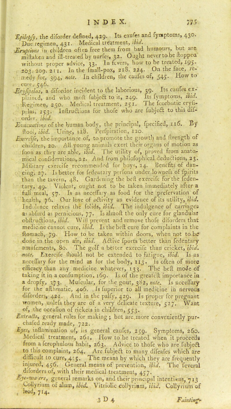 :EpUep/y, the diforder defined, 429. Its caufes and fymptoms, 430. Due regimen, 431. Medical treatment, ibid. Eruptions in children often free them from bad humours, but are miftaken and ill-treated by nurfes, 32. Ought nevertobe (topped without proper advice, 33. In fevers, how to be treated, 195* 203. 209. 211. In the fmall-pox, zi8. 224. On the face, re- medy ,for, 394, note. In children, the caufes or, 545* Howto cure, 546. -Eryfipelas, a difordor incident to the laborious, 39. Its caules ex- plained, and who molt fubject to it, 249. Its fymptoms, ibid. Regimen, 250. Medical treatment, 251. The feorbutic eryli- ptlas, 253. Inlru&ions for tnofe who are fubjedt to this dif- order, ibid. Evacuations of the human body, the principal, fpecified, 116. By flooi, ibid. Urine, 118. Perfpiration, 120. Exercife, the importance of, to promote the growth and ftrength of children, 20. All young animals exert their organs of motion as foon as they are able, ibid. The utility of, proved from anato.- mical conliderations, 22. And from philofophical deductions, 23. Military exercife recommended for boys, 24. Benefits of dan- cing. 27. Is better for fedentary perfons under lownefs of fpirits than the tavern, 48. Gardening the belt exercife for the feden- tary, 49. Violent, ought not to be taken immediately after a full meal, 57. Is as necefiary as food for the prefervation of health, 76. Our love of aftivity an evidence of its utility, ibid. Indolence relaxes the folids, ibid. The indulgence of carriages as abfurd as pernicious, 77. Is almolt the only cure for glandular obltrudlions, ibid. Will prevent and remove thofe diforders that medicine cannot cure, ibid. Is the belt cure for complaints in the ftomach, 79- How to be taken within doors, when not to bi done in the open air, ibid. Adlivle fports better than fedentary amufements, 80. The golf a better exercife than cricket, ibid, note, Exercife fhould not be extended to fatigue, ibid. Is as necefiary for the mind as for the body, 113. Is often of more efficacy than any medicine whatever, 133. The befit mode of taking it in a confuinption, 169. Is of the greatefl importance in a dropfy, 173. Mufcular, for the gout, 382, note. Is necefiary for the aflhmatic, 406. , Is fuperior to all medicine in nervous diforders, 421. And in the palfy, 429. Is proper for pregnant women, unlefs they are of a very delicate texture, 527. Want of, the occafion of rickels in children, 553. Ext rafts, general rules for making ; but are,more conveniently pur- chafed ready made, 722. Eyes, inflammation of, its general caufes, 259. Symptoms, 260. Medical treatment, 261. How to be treated when it proceeds from a fcrophulons habit, 263. Advice to thofe who are fubjedf to this complaint, 264. Are fubjefl to many difeafes which are difficult to cure, 4:5, The means by which they are frequently injured, 456. General means of prevention., ibid. The feveral diforders of, with their medical treatment, 457. Eye -wa’ers, general remarks on, and their principal intentions, 713 Collyrium of alum, ibid. Vitriolic collyrium, ibid. Collyrium of lead, 714.