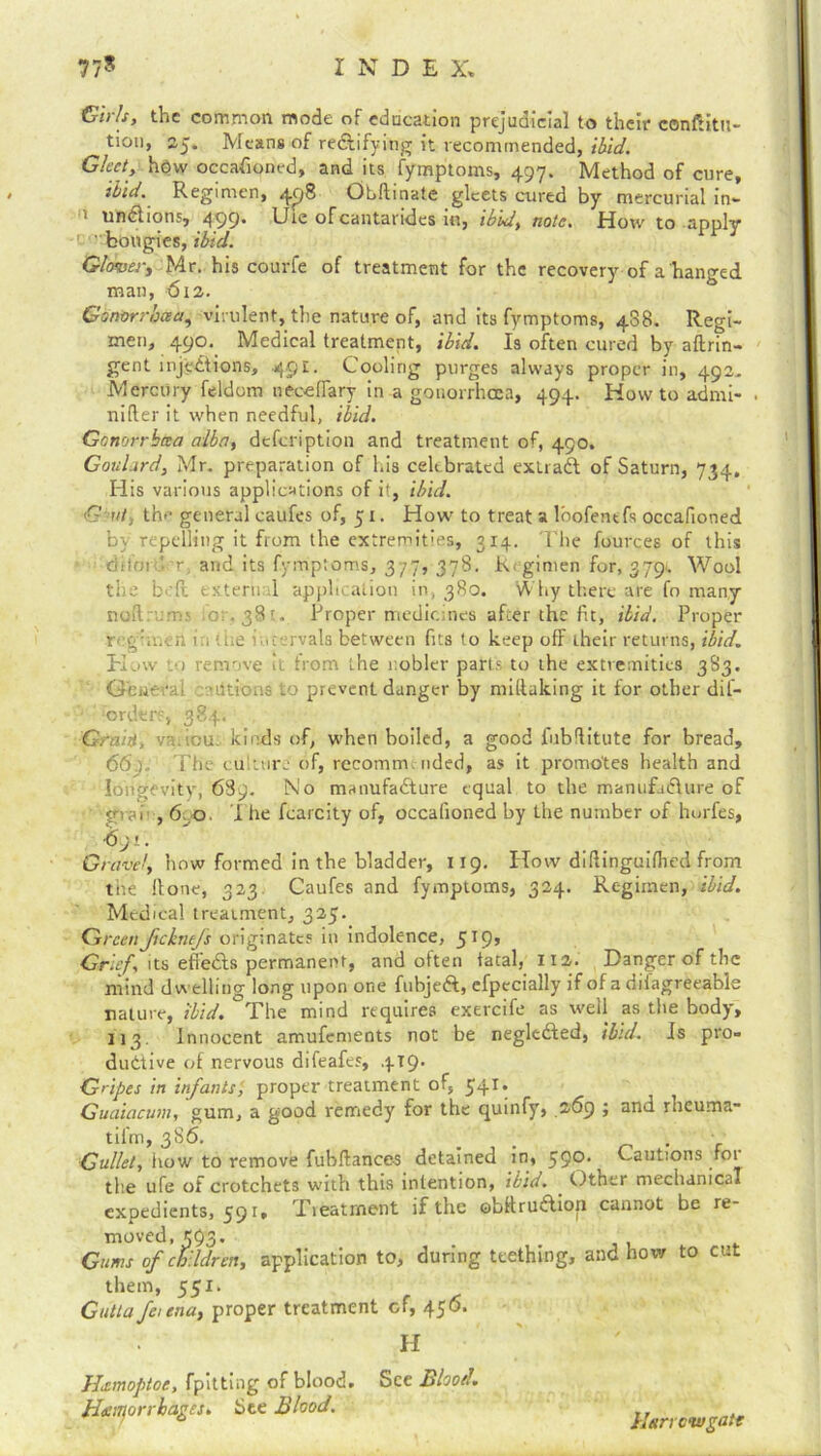 77* I N D E X. Girls, the common mode of education prejudicial to their conftitu- tion, 25. Means of rectifying it recommended, ibid. Gleet, hdw occasioned, and its fymptoms, 497. Method of cure, ibid. Regimen, 49® Ohftinate gleets cured by mercurial in*- 1 undions, 499* Cie ofcantandes in, ibid, note. Hotv to apply ' bougies, ibid. Glower, Mr. his courfe of treatment for the recovery of a hanged man, 612. Gonorrhaa, virulent, the nature of, and its fymptoms, 488. Regi- men, 490. Medical treatment, ibid. Is often cured by aftrin- gent injections, 49’-- Cooling purges always proper in, 492, Mercury feldom necelfary in a gonorrhoea, 494. Howto admi- . nifier it when needful, ibid. Gcnorrbcea alba, description and treatment of, 490. Goulard, Mr. preparation of his celebrated extract of Saturn, 734, His various applications of it, ibid. € at, th<- general caufes of, 51. How to treat a lbofentfs occafioned by repelling it from the extremities, 314. The fources of this dttoi ’ r and its fymptoms, 377, 378. Regimen for, 3791 Wool the boil external application in, 380. Why there are fo many noftrum.s lot■, 381. Proper medicines after the fit, ibid. Proper reg'iiivn in ice intervals between fits to keep off their returns, ibid. Kaw .0 remove it trom the nobler parts to the extremities 3S3. Gfeuerai -.nitrons to prevent danger by miftaking it for other dil- '-orders, 384. Grant, va.icu- kinds of, when boiled, a good l'ubflitute for bread, 66). The culture of, recomm, uded, as it promotes health and longevity, 689. No manufadture equal to the manufadure of grai ,6.0. I he fcarcity of, occafioned by the number of horfes, •691. Gravel, how formed in the bladder, 1x9. How didinguifiied from the Hone, 323. Caufes and fymptoms, 324. Regimen, ibid. Medical treatment, 325. <Greenfteknefs originates in indolence, 519, Grief, its effeds permanent, and often fatal, 112. Danger of the mind dwelling long upon one fubjed, efpecially if of a diiagreeable nature, ibid. The mind requires exercife as well as the body, 113. Innocent amufements not be negleded, ibid. Is pro- ductive of nervous difeafes, 4x9. G'ipes in infants, proper treatment of, 541, Guaiacum, gum, a good remedy for the quinfy, .269 ; and rheuma- til'm, 386. < Gullet, how to remove fubftances detained in, 59°-^ Cautions for tlie ufe of crotchets with this intention, ibid. Other mechanical expedients, 59 r. Treatment if the obRrudion cannot be re- moved, 593. Gums of children, application to, during teething, and how to cut them, 551. Gutla feitna, proper treatment cf, 456. H Heemoptoe, fpitting of blood. See Blood. Hennorrhages. See Blood. Harrow gate