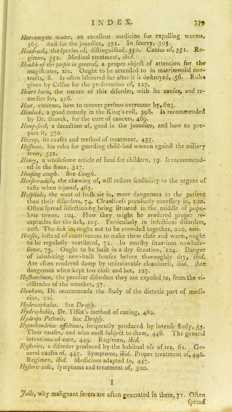 Harrowgate water, an excellent medicine fon expelling worms, 365. * And for the jaundice, 371. In fcurvy, 393. Hcad-ach, the fpecies of, diftinguifhed, 350. Cauies of, 351. Re- gimen, 352. Medical treatment, ibid. Health of ti°. people in general, a proper object: of attention for the magiftrntes, xix. Ought to be attended to in matrimonial con- tracts, 8. Is often laboured for after it is dellroyed, 56. Rules given by Celfus for the prefervation of, 127. Heart-burn, the nature of this diforder, with its caufes, and re- medies for, 416. Heat, extreme, how to recover perfons overcome by, 603. Hemlock, a good remedy in the King’s evil, 398. Is recommended by Dr. Storck, for the cure of cancers, 469. Hemp-feed, a deco&ion of, good in the jaundice, and how to pre- pare it, 370. Hiccup, its caufes and method of treatment, 435. Hoffman, his rules for guarding child-bed women againft the miliary 'fever, 332. Honey, a wholefome article of food for children, 19. Is recommend- ed in the done, 327. Hooping cough. See Cough. Horfe-radiJJj, the chewing of, will rellore fenfibility to the organs of tafte when injured, 463. Hofpitals, the want of frefh air in, more dangerous to the patient than their diforders, 74. Cleanlinefs peculiarly neceffary in, loo. Often fpread infe£tion4ryJ)eing fituated in the middle of popu- lous towns, 104. How they might be rendered proper re- ceptacles for the fick, 105. Particularly in infectious diforders, 106. The fick in, ought not to be crowded together, 220, note. Houfes, initead of contrivances to make them clofe and warm, ought to be regularly ventilated, 71. In mnrthy lituations unwhole- fome, 73. Ought to be built in a dry fituation, 124. Danger of inhabiting new-built houfes before thoroughly dry, ibid. A re often rendered damp by unfeafonable cleanlinefs, ibid. Are dangerous when kept too clofe and hot, 127. Hujbandmen, the peculiar diforders they are expofed to, from the vi- ciffitudes of the weather, 37. Huxham, Dr. recommends the lludy of the dietetic part of medi- cine, xxi. Hydrocephalus. See Drojfy. Hydrophobia, Dr. Tiffot’s method of curing, 482. Hydrops PeBoris. See Dropfy. Hypochondriac ajfeflions, frequently produced by intenfe lludy, 33. Their caufes, and who mod fubjedl to them, 448. The general intentions of cure, 449. Regimen, ibid. Ilyferics, a diforder produced by the habitual ufe of tea, 61. Ge- neral caufes of, 445. Symploms, ibid. Proper treatment of, 446. Regimen, ibid. Medicines adapted to, 447. Hyf eric colic, fymptoms and treatment of, 300. I Jails, why malignant fevers arc often generated In them, 71. Often fpread