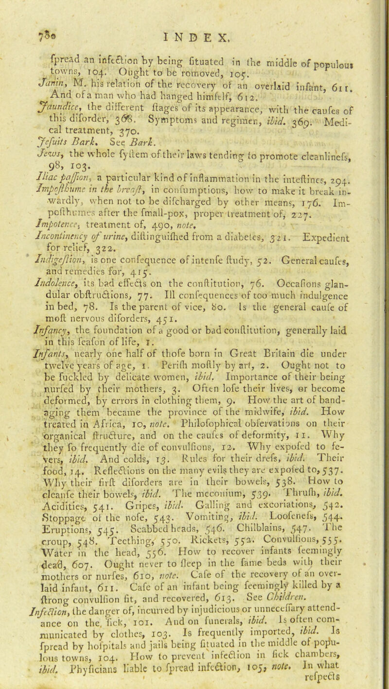 fpread an infcXion by being fituated in the middle of populous towns, 104. Ought to be rovnoved, 105. Jiimn, M. his relation of the recovery of an overlaid infant, 6ir. And of a man who had hanged himftlf, 612. Jaundice., the different ffages of its appearance, with the caufes of this diforder, 3<5*8. Symptoms and regimen, ibid. 36(5. Medi- cal treatment, 370. Jefuits Bark. S ee Bark. Jews, the whole fyllem of their laws tending to promote cleanlin'cfs, 98, 103. Iliac pajfion, a particular kind of inflammation in the inteftines, 294. Impoflbume in the hrcajl, in confumptions, how to make it break in- wardly, when not to be difeharged by other means, 176. Im- pofthurnes after the fmall-pox, proper treatment of, 227. Impotence, treatment of, 490, note. Incontinency of urine, diflinguifhed from a diabetes, jzi. Expedient for relief, 322. Indigejlion, is one confequence of intenfe ftudy, 52. General caufes, and remedies for, 415. Indolence, its bad effefts on the conftitution, 76. Occafions glan- dular obftrudfions, 77. Ill confeqtiences of too much indulgence in bed, 78. Is the parent of vice, 80. Is the general caufe of molt nervous diforders, 451. Infancy, the foundation of a good or bad conftitution, generally laid in this feafon of life, I. Infants, nearly one half of thofe born in Great Britain die under twelve years of age, x. Perifti moftly by art, 2. Ought not to be fuckled by delicate women, ibid. Importance of their being nurfed by their mothers, 3. Often lofe their lives, or become deformed, by errors in clothing them, 9. How the art of band- aging them became the province of the midwife, ibid. How treated in Africa, 10, note. Philofophical obfervations on their organical ftruXure, and on the caufes of deformity, 11. Why they fo frequently die of convulfions, 12. Why expofed to fe- vers, ibid. And colds, 15. Rules for their drefs, ibid. Their food, 14. Reflexions on the many evils they are expofed 10,537. Why their firft diforders are in their bowels, 538. How to cleanfe their bowels, ibid. The meconium, 539* I hrufli, ibid. Acidities, 541. Gripes, ibid• Galling and excoriations, 54 2* Stoppage ot the nofe, 543. Vomiting, ibid. Loofenefb, 544. Eruptions, 545. Scabbed heads, 54^* Chilblains, 547- I he croup, 548. Teething/ 550. Rickets, 552. Convuliions, 555. Water in the head, 556. How to recover infants feemingly dead, 607. Ought never to fleep in the fame beds with their mothers or nurfes, 610, note. Cafe of the recovery of an over- laid infant, 611. Cafe of an infant being feemingly killed by a flrong convulfion fit, and recovered, 613. See Children. InfiBion, the danger of, incurred by injudicious or unnecefiary attend- ance on the. lick, 101. And on funerals, ibid. Is often com- municated by clothes, 103. Is frequently imported ibid. Is fpread by hofpitals and jails being fituated in the middle of popu- lous towns, 104. How to prevent infeXion in lick chambers, ibid. Phyficians liable to fpread infe&ion, 105, note. In what > refpecis